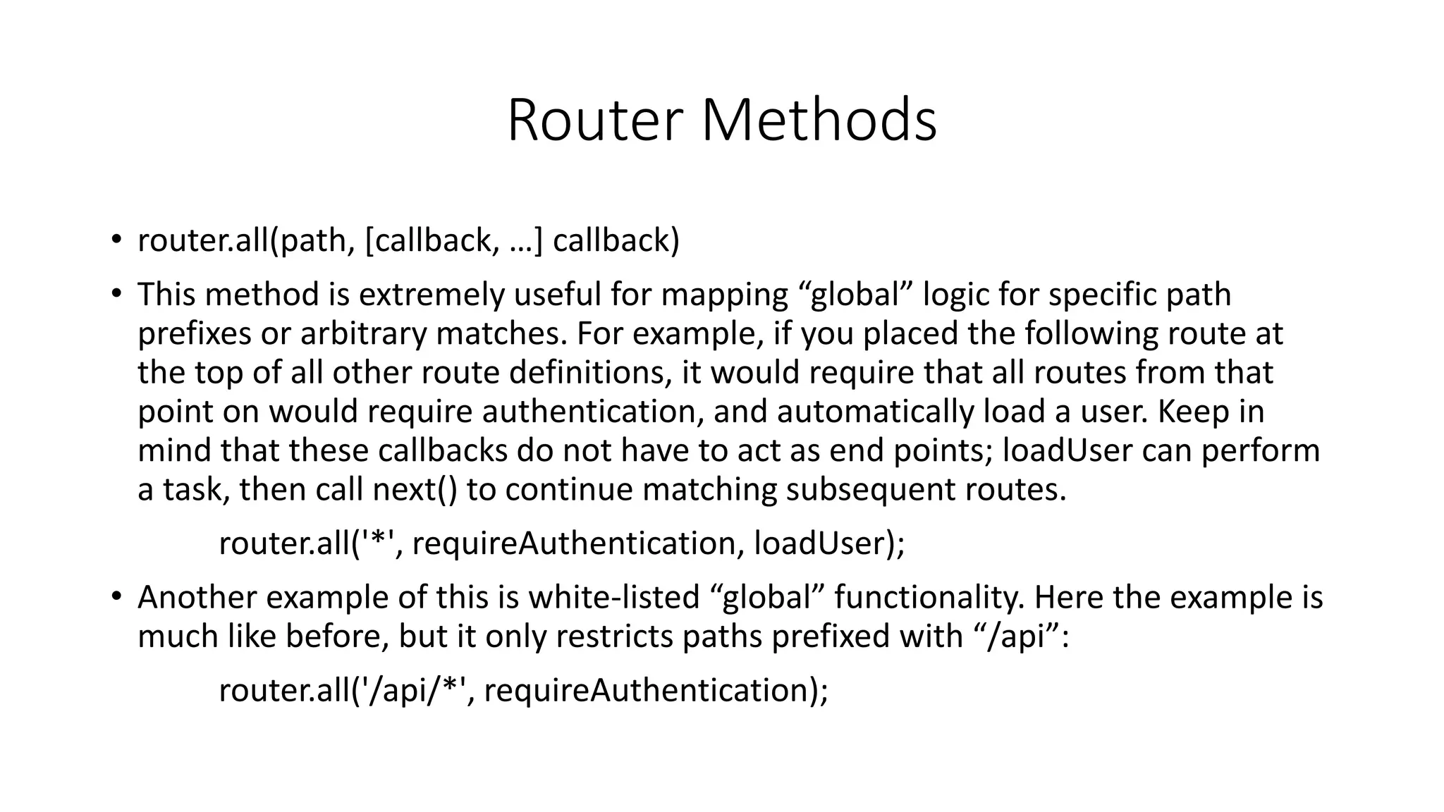 Router Methods
• router.all(path, [callback, …] callback)
• This method is extremely useful for mapping “global” logic for specific path
prefixes or arbitrary matches. For example, if you placed the following route at
the top of all other route definitions, it would require that all routes from that
point on would require authentication, and automatically load a user. Keep in
mind that these callbacks do not have to act as end points; loadUser can perform
a task, then call next() to continue matching subsequent routes.
router.all('*', requireAuthentication, loadUser);
• Another example of this is white-listed “global” functionality. Here the example is
much like before, but it only restricts paths prefixed with “/api”:
router.all('/api/*', requireAuthentication);
 