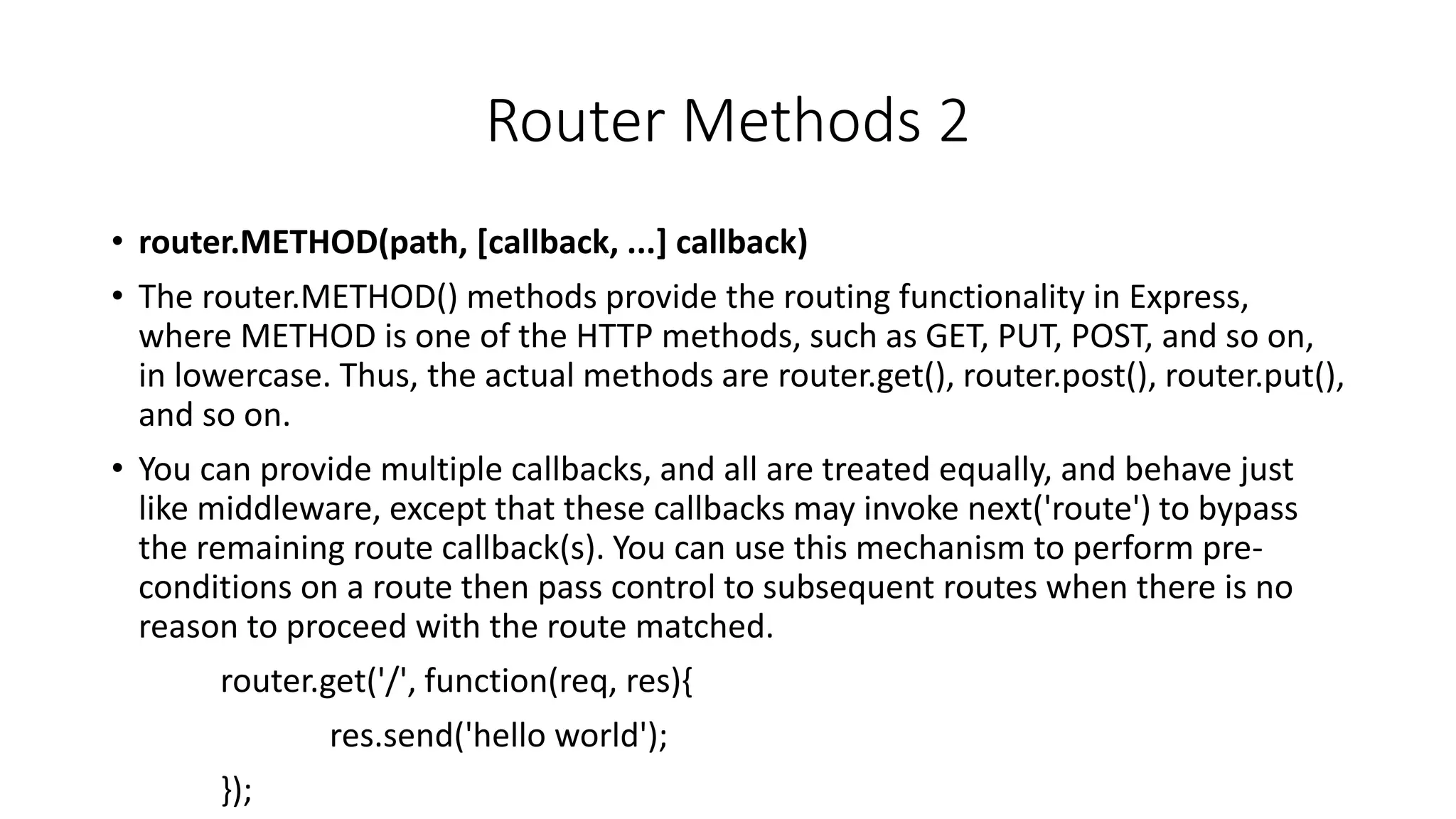 Router Methods 2
• router.METHOD(path, [callback, ...] callback)
• The router.METHOD() methods provide the routing functionality in Express,
where METHOD is one of the HTTP methods, such as GET, PUT, POST, and so on,
in lowercase. Thus, the actual methods are router.get(), router.post(), router.put(),
and so on.
• You can provide multiple callbacks, and all are treated equally, and behave just
like middleware, except that these callbacks may invoke next('route') to bypass
the remaining route callback(s). You can use this mechanism to perform pre-
conditions on a route then pass control to subsequent routes when there is no
reason to proceed with the route matched.
router.get('/', function(req, res){
res.send('hello world');
});
 