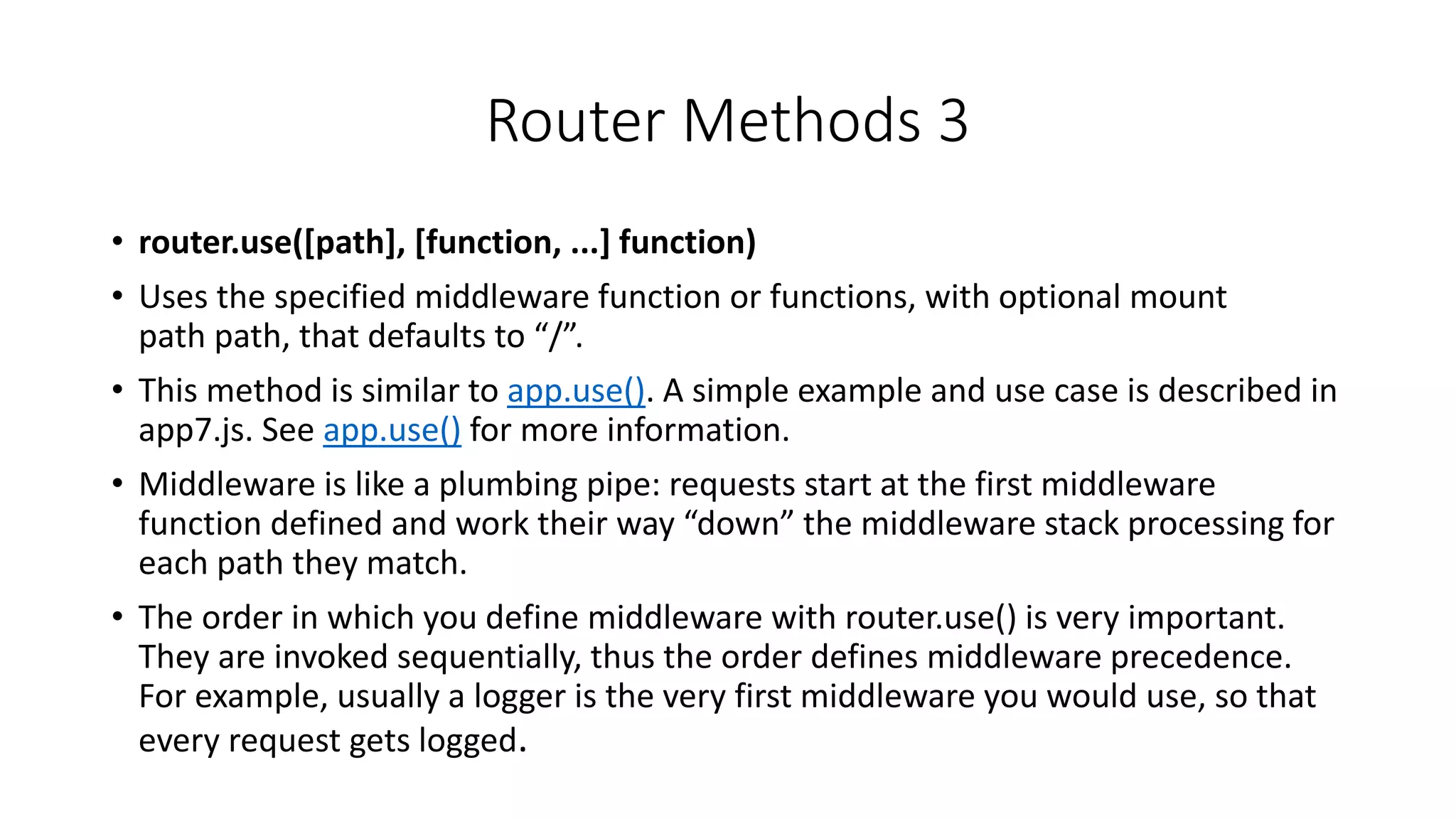 Router Methods 3
• router.use([path], [function, ...] function)
• Uses the specified middleware function or functions, with optional mount
path path, that defaults to “/”.
• This method is similar to app.use(). A simple example and use case is described in
app7.js. See app.use() for more information.
• Middleware is like a plumbing pipe: requests start at the first middleware
function defined and work their way “down” the middleware stack processing for
each path they match.
• The order in which you define middleware with router.use() is very important.
They are invoked sequentially, thus the order defines middleware precedence.
For example, usually a logger is the very first middleware you would use, so that
every request gets logged.
 