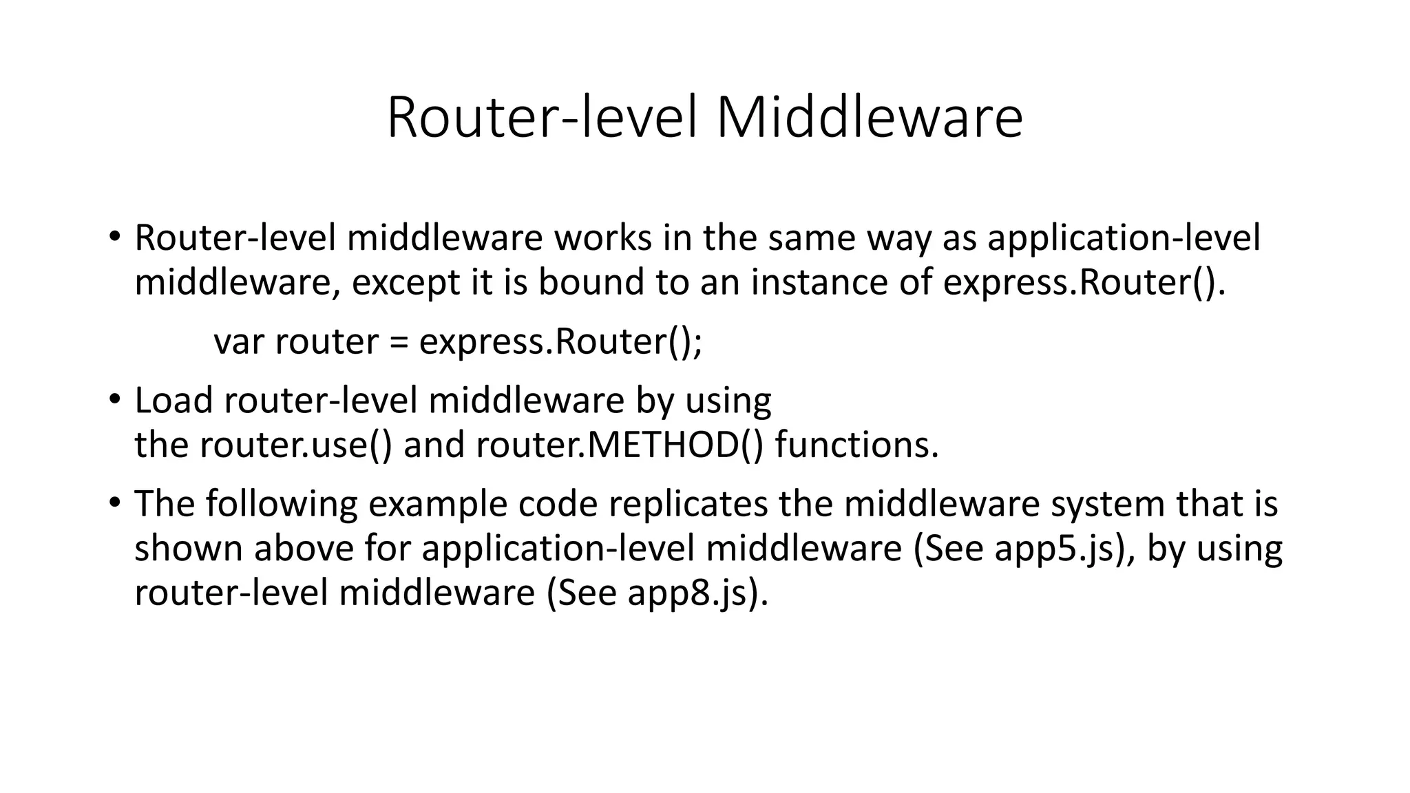 Router-level Middleware
• Router-level middleware works in the same way as application-level
middleware, except it is bound to an instance of express.Router().
var router = express.Router();
• Load router-level middleware by using
the router.use() and router.METHOD() functions.
• The following example code replicates the middleware system that is
shown above for application-level middleware (See app5.js), by using
router-level middleware (See app8.js).
 