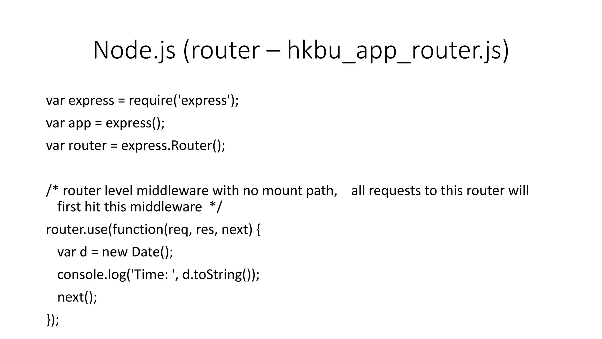 Node.js (router – hkbu_app_router.js)
var express = require('express');
var app = express();
var router = express.Router();
/* router level middleware with no mount path, all requests to this router will
first hit this middleware */
router.use(function(req, res, next) {
var d = new Date();
console.log('Time: ', d.toString());
next();
});
 