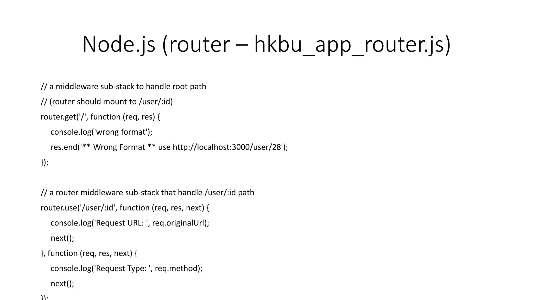 Node.js (router – hkbu_app_router.js)
// a middleware sub-stack to handle root path
// (router should mount to /user/:id)
router.get('/', function (req, res) {
console.log('wrong format');
res.end('** Wrong Format ** use http://localhost:3000/user/28');
});
// a router middleware sub-stack that handle /user/:id path
router.use('/user/:id', function (req, res, next) {
console.log('Request URL: ', req.originalUrl);
next();
}, function (req, res, next) {
console.log('Request Type: ', req.method);
next();
 