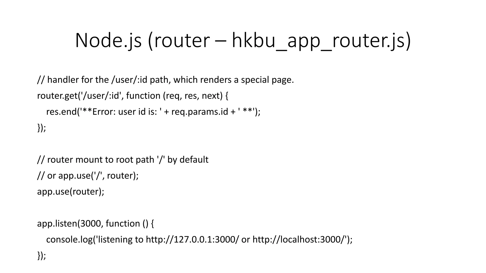 Node.js (router – hkbu_app_router.js)
// handler for the /user/:id path, which renders a special page.
router.get('/user/:id', function (req, res, next) {
res.end('**Error: user id is: ' + req.params.id + ' **');
});
// router mount to root path '/' by default
// or app.use('/', router);
app.use(router);
app.listen(3000, function () {
console.log('listening to http://127.0.0.1:3000/ or http://localhost:3000/');
});
 
