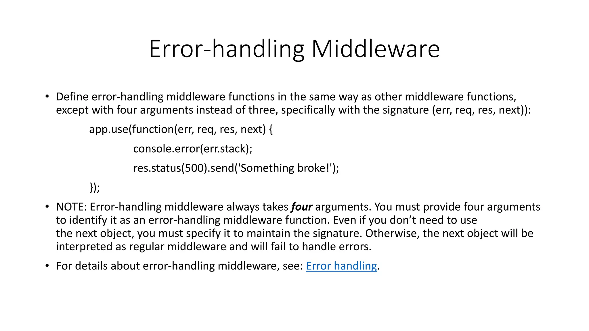 Error-handling Middleware
• Define error-handling middleware functions in the same way as other middleware functions,
except with four arguments instead of three, specifically with the signature (err, req, res, next)):
app.use(function(err, req, res, next) {
console.error(err.stack);
res.status(500).send('Something broke!');
});
• NOTE: Error-handling middleware always takes four arguments. You must provide four arguments
to identify it as an error-handling middleware function. Even if you don’t need to use
the next object, you must specify it to maintain the signature. Otherwise, the next object will be
interpreted as regular middleware and will fail to handle errors.
• For details about error-handling middleware, see: Error handling.
 
