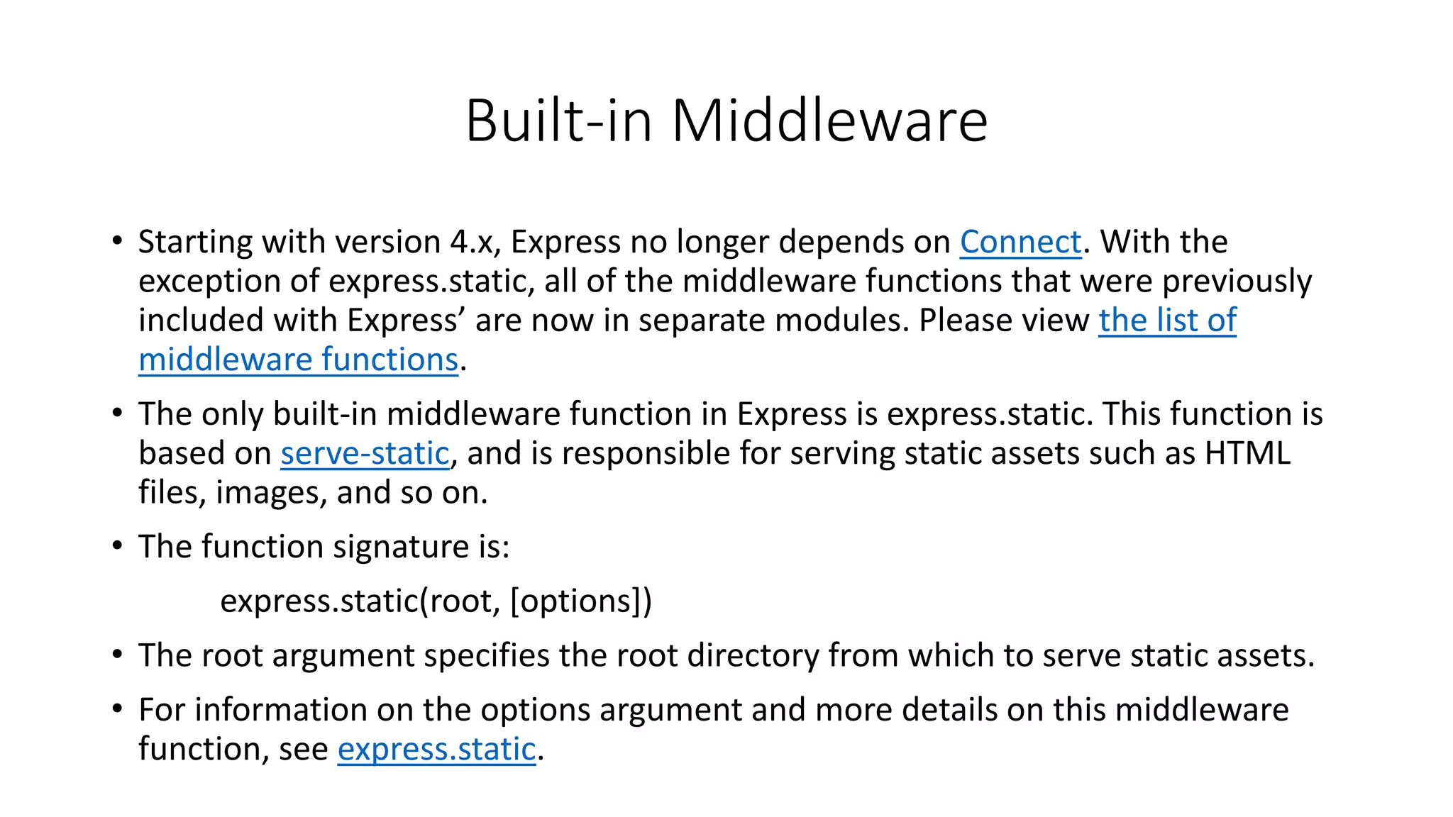 Built-in Middleware
• Starting with version 4.x, Express no longer depends on Connect. With the
exception of express.static, all of the middleware functions that were previously
included with Express’ are now in separate modules. Please view the list of
middleware functions.
• The only built-in middleware function in Express is express.static. This function is
based on serve-static, and is responsible for serving static assets such as HTML
files, images, and so on.
• The function signature is:
express.static(root, [options])
• The root argument specifies the root directory from which to serve static assets.
• For information on the options argument and more details on this middleware
function, see express.static.
 