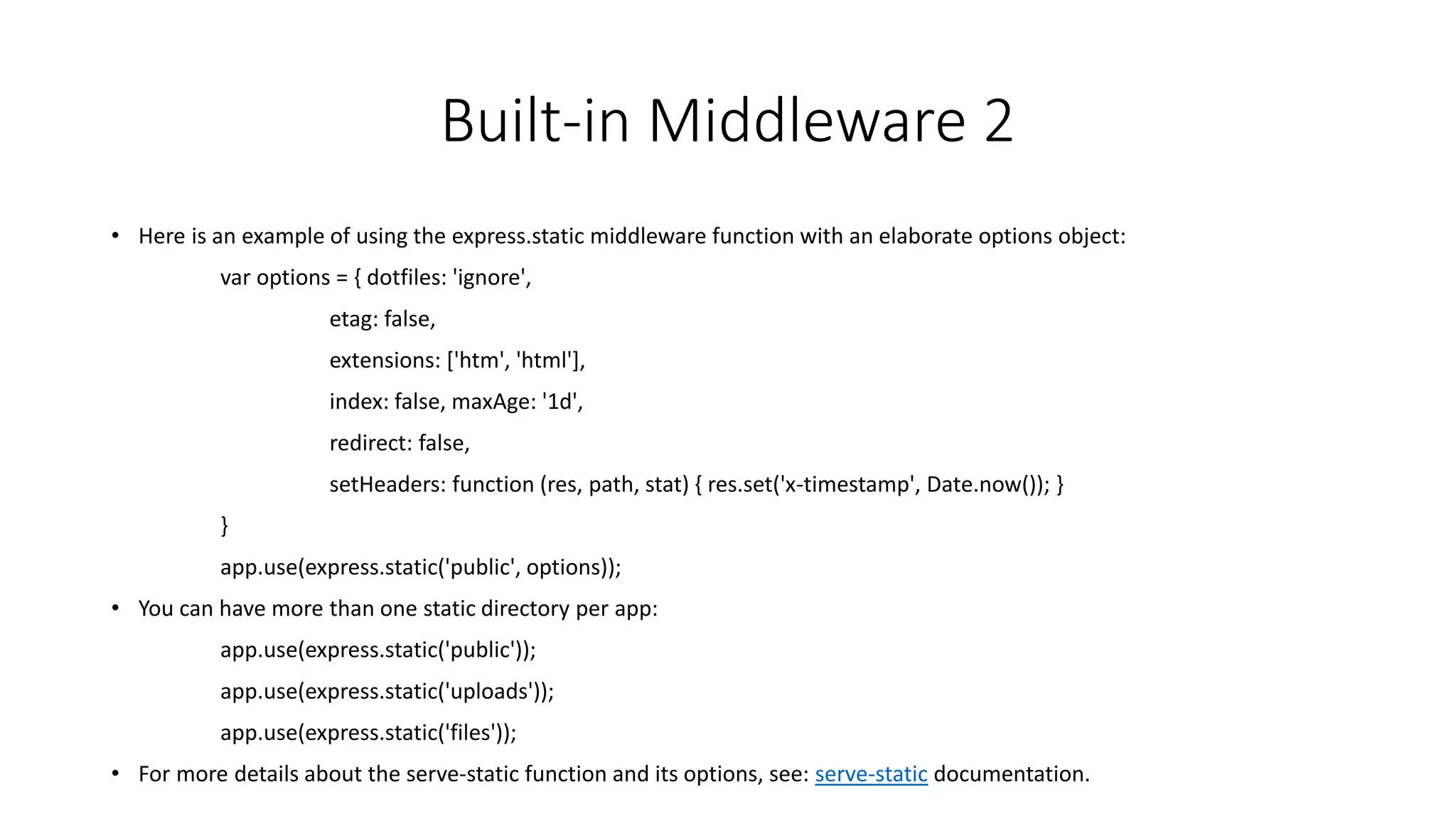 Built-in Middleware 2
• Here is an example of using the express.static middleware function with an elaborate options object:
var options = { dotfiles: 'ignore',
etag: false,
extensions: ['htm', 'html'],
index: false, maxAge: '1d',
redirect: false,
setHeaders: function (res, path, stat) { res.set('x-timestamp', Date.now()); }
}
app.use(express.static('public', options));
• You can have more than one static directory per app:
app.use(express.static('public'));
app.use(express.static('uploads'));
app.use(express.static('files'));
• For more details about the serve-static function and its options, see: serve-static documentation.
 