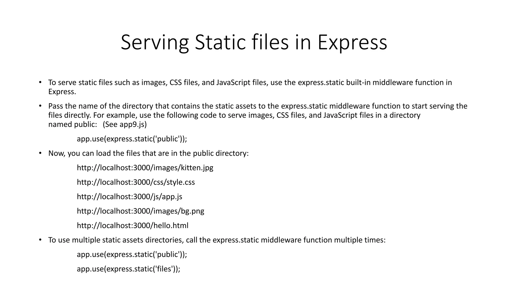 Serving Static files in Express
• To serve static files such as images, CSS files, and JavaScript files, use the express.static built-in middleware function in
Express.
• Pass the name of the directory that contains the static assets to the express.static middleware function to start serving the
files directly. For example, use the following code to serve images, CSS files, and JavaScript files in a directory
named public: (See app9.js)
app.use(express.static('public'));
• Now, you can load the files that are in the public directory:
http://localhost:3000/images/kitten.jpg
http://localhost:3000/css/style.css
http://localhost:3000/js/app.js
http://localhost:3000/images/bg.png
http://localhost:3000/hello.html
• To use multiple static assets directories, call the express.static middleware function multiple times:
app.use(express.static('public'));
app.use(express.static('files'));
 