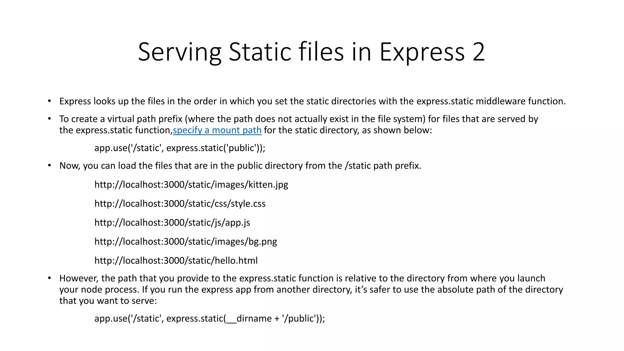 Serving Static files in Express 2
• Express looks up the files in the order in which you set the static directories with the express.static middleware function.
• To create a virtual path prefix (where the path does not actually exist in the file system) for files that are served by
the express.static function,specify a mount path for the static directory, as shown below:
app.use('/static', express.static('public'));
• Now, you can load the files that are in the public directory from the /static path prefix.
http://localhost:3000/static/images/kitten.jpg
http://localhost:3000/static/css/style.css
http://localhost:3000/static/js/app.js
http://localhost:3000/static/images/bg.png
http://localhost:3000/static/hello.html
• However, the path that you provide to the express.static function is relative to the directory from where you launch
your node process. If you run the express app from another directory, it’s safer to use the absolute path of the directory
that you want to serve:
app.use('/static', express.static(__dirname + '/public'));
 