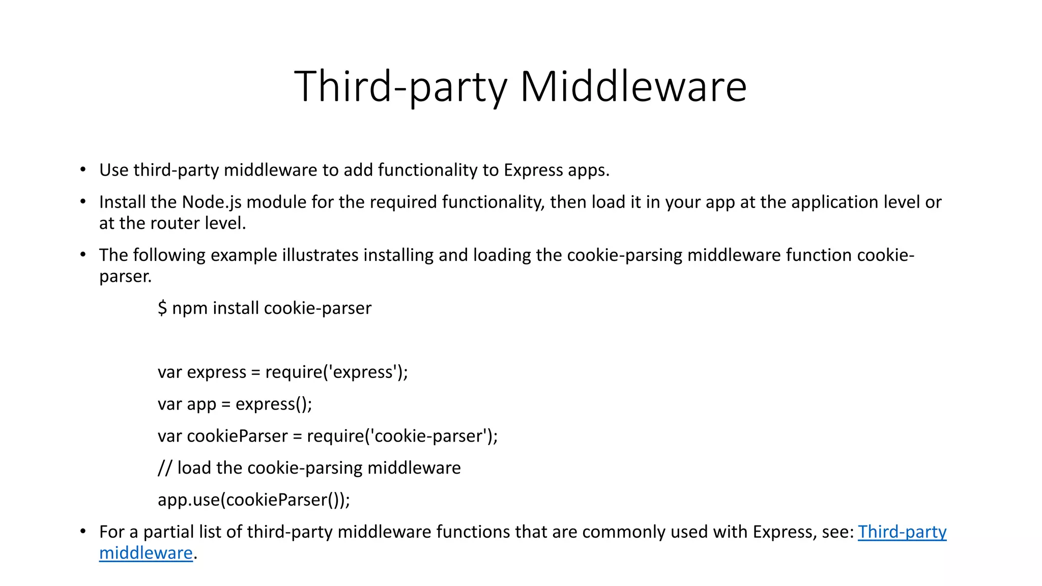 Third-party Middleware
• Use third-party middleware to add functionality to Express apps.
• Install the Node.js module for the required functionality, then load it in your app at the application level or
at the router level.
• The following example illustrates installing and loading the cookie-parsing middleware function cookie-
parser.
$ npm install cookie-parser
var express = require('express');
var app = express();
var cookieParser = require('cookie-parser');
// load the cookie-parsing middleware
app.use(cookieParser());
• For a partial list of third-party middleware functions that are commonly used with Express, see: Third-party
middleware.
 