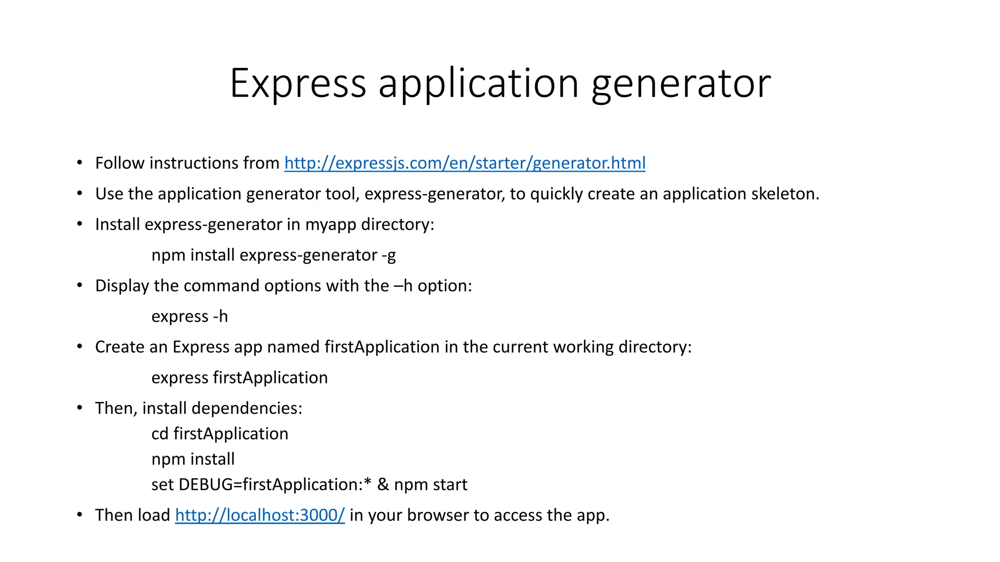 Express application generator
• Follow instructions from http://expressjs.com/en/starter/generator.html
• Use the application generator tool, express-generator, to quickly create an application skeleton.
• Install express-generator in myapp directory:
npm install express-generator -g
• Display the command options with the –h option:
express -h
• Create an Express app named firstApplication in the current working directory:
express firstApplication
• Then, install dependencies:
cd firstApplication
npm install
set DEBUG=firstApplication:* & npm start
• Then load http://localhost:3000/ in your browser to access the app.
 