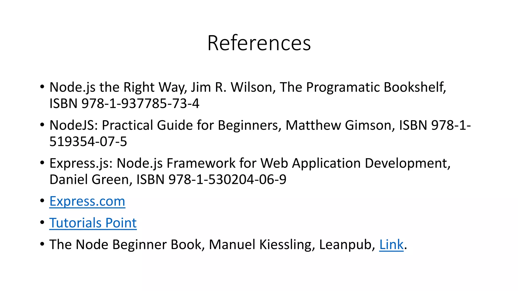 References
• Node.js the Right Way, Jim R. Wilson, The Programatic Bookshelf,
ISBN 978-1-937785-73-4
• NodeJS: Practical Guide for Beginners, Matthew Gimson, ISBN 978-1-
519354-07-5
• Express.js: Node.js Framework for Web Application Development,
Daniel Green, ISBN 978-1-530204-06-9
• Express.com
• Tutorials Point
• The Node Beginner Book, Manuel Kiessling, Leanpub, Link.
 