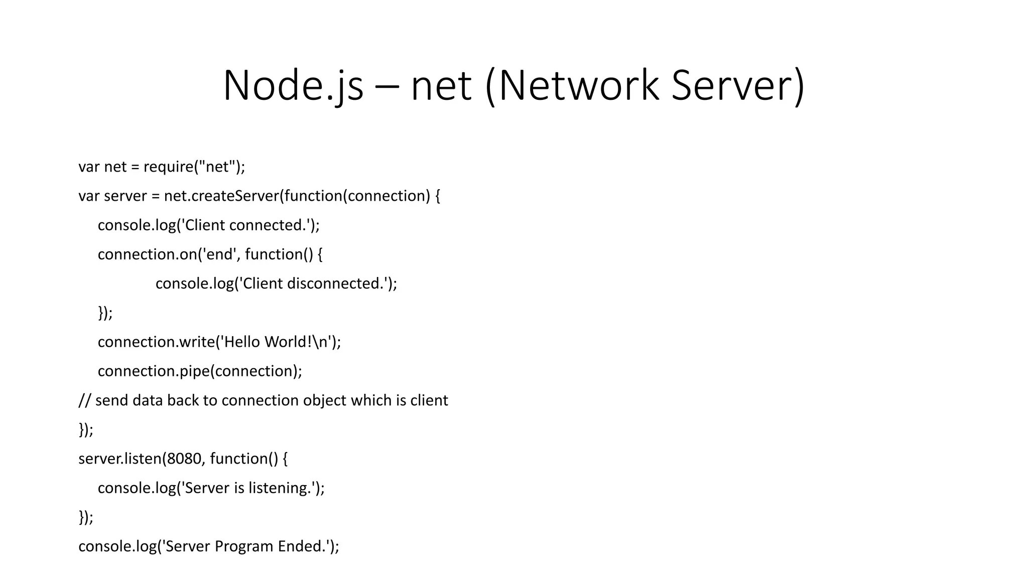Node.js – net (Network Server)
var net = require("net");
var server = net.createServer(function(connection) {
console.log('Client connected.');
connection.on('end', function() {
console.log('Client disconnected.');
});
connection.write('Hello World!n');
connection.pipe(connection);
// send data back to connection object which is client
});
server.listen(8080, function() {
console.log('Server is listening.');
});
console.log('Server Program Ended.');
 