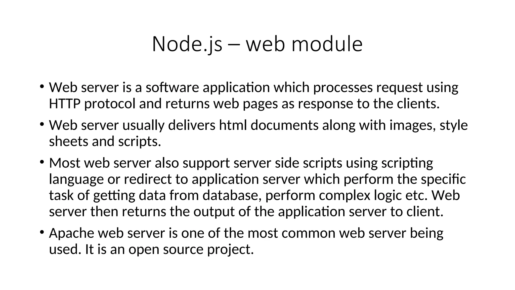 Node.js – web module • Web server is a software application which processes request using HTTP protocol and returns web pages as response to the clients. • Web server usually delivers html documents along with images, style sheets and scripts. • Most web server also support server side scripts using scripting language or redirect to application server which perform the specific task of getting data from database, perform complex logic etc. Web server then returns the output of the application server to client. • Apache web server is one of the most common web server being used. It is an open source project. 