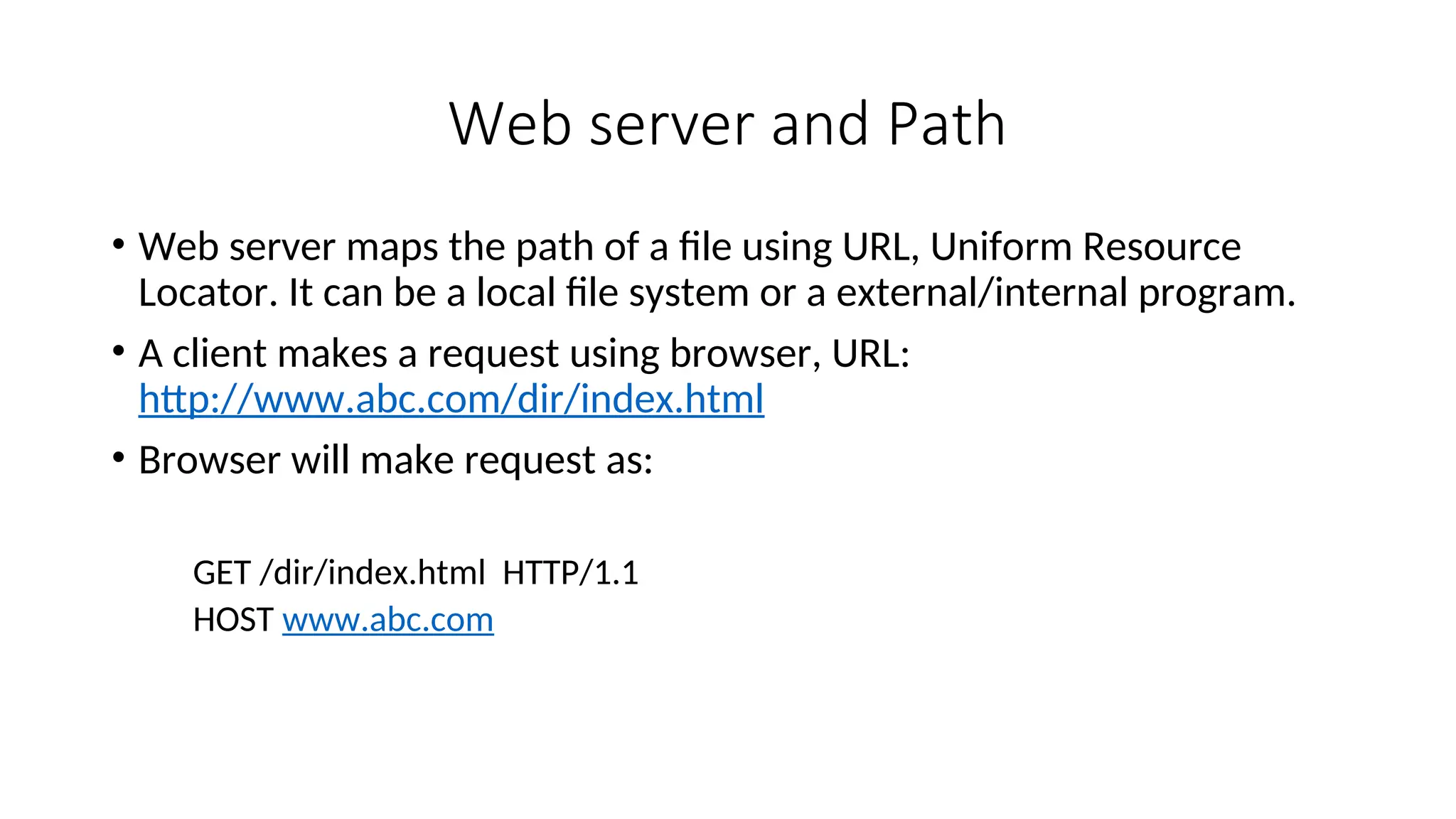 Web server and Path • Web server maps the path of a file using URL, Uniform Resource Locator. It can be a local file system or a external/internal program. • A client makes a request using browser, URL: http://www.abc.com/dir/index.html • Browser will make request as: GET /dir/index.html HTTP/1.1 HOST www.abc.com 