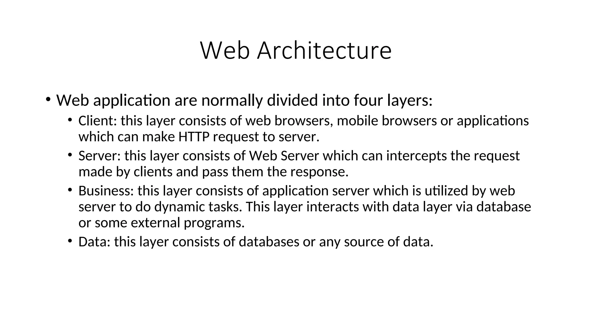 Web Architecture • Web application are normally divided into four layers: • Client: this layer consists of web browsers, mobile browsers or applications which can make HTTP request to server. • Server: this layer consists of Web Server which can intercepts the request made by clients and pass them the response. • Business: this layer consists of application server which is utilized by web server to do dynamic tasks. This layer interacts with data layer via database or some external programs. • Data: this layer consists of databases or any source of data. 