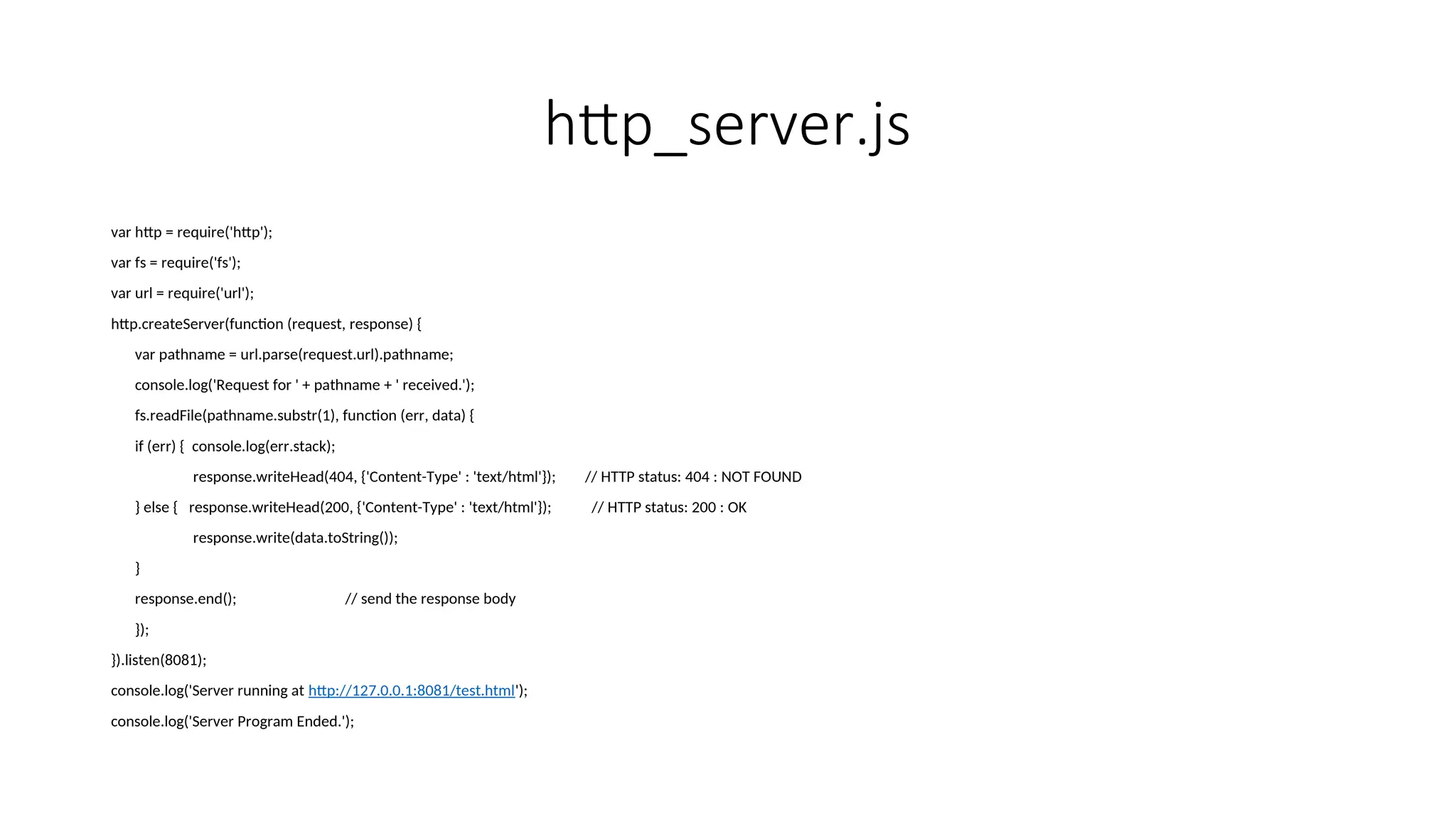 http_server.js var http = require('http'); var fs = require('fs'); var url = require('url'); http.createServer(function (request, response) { var pathname = url.parse(request.url).pathname; console.log('Request for ' + pathname + ' received.'); fs.readFile(pathname.substr(1), function (err, data) { if (err) { console.log(err.stack); response.writeHead(404, {'Content-Type' : 'text/html'}); // HTTP status: 404 : NOT FOUND } else { response.writeHead(200, {'Content-Type' : 'text/html'}); // HTTP status: 200 : OK response.write(data.toString()); } response.end(); // send the response body }); }).listen(8081); console.log('Server running at http://127.0.0.1:8081/test.html'); console.log('Server Program Ended.'); 