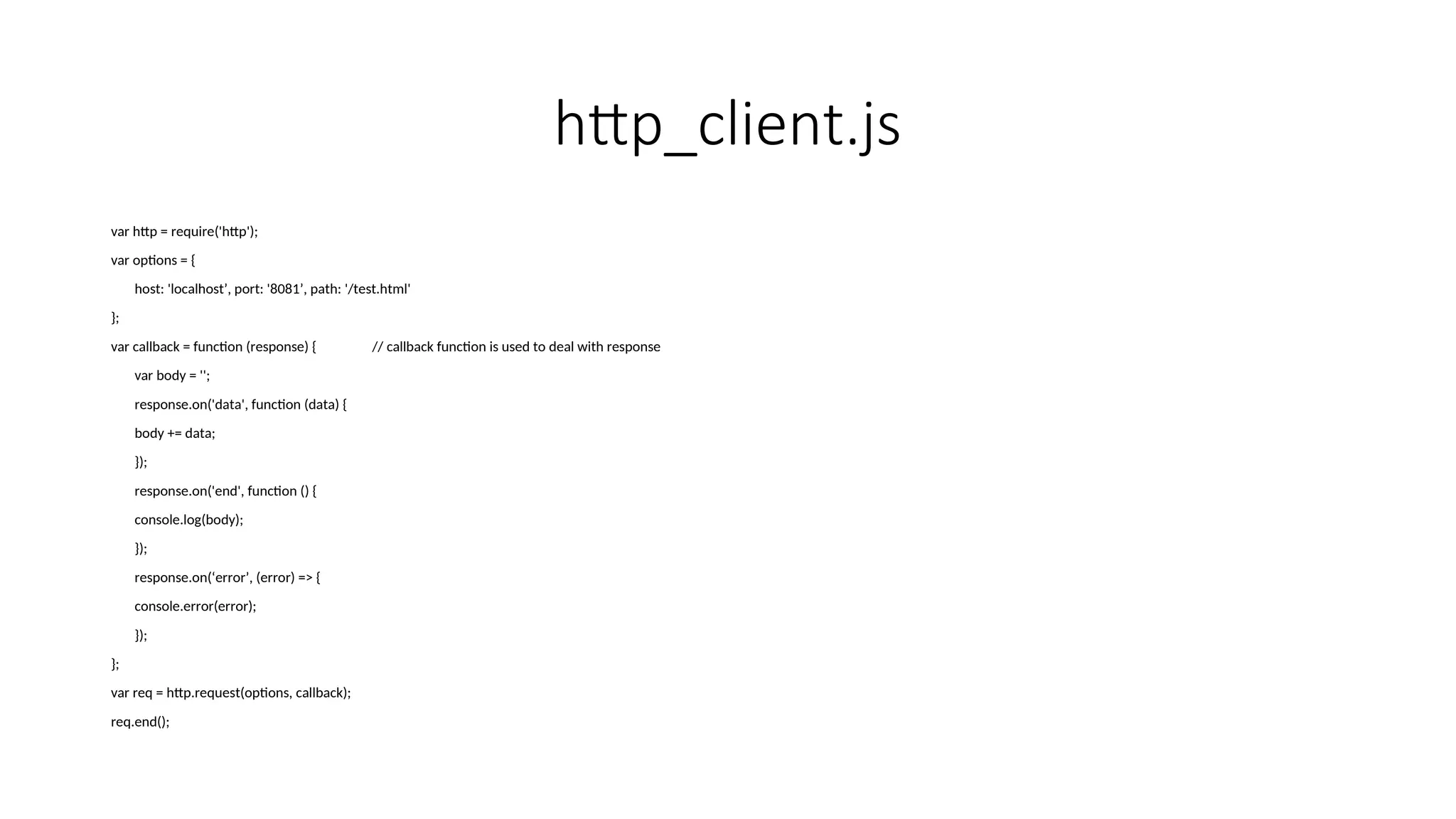 http_client.js var http = require('http'); var options = { host: 'localhost’, port: '8081’, path: '/test.html' }; var callback = function (response) { // callback function is used to deal with response var body = ''; response.on('data', function (data) { body += data; }); response.on('end', function () { console.log(body); }); response.on(‘error’, (error) => { console.error(error); }); }; var req = http.request(options, callback); req.end(); 