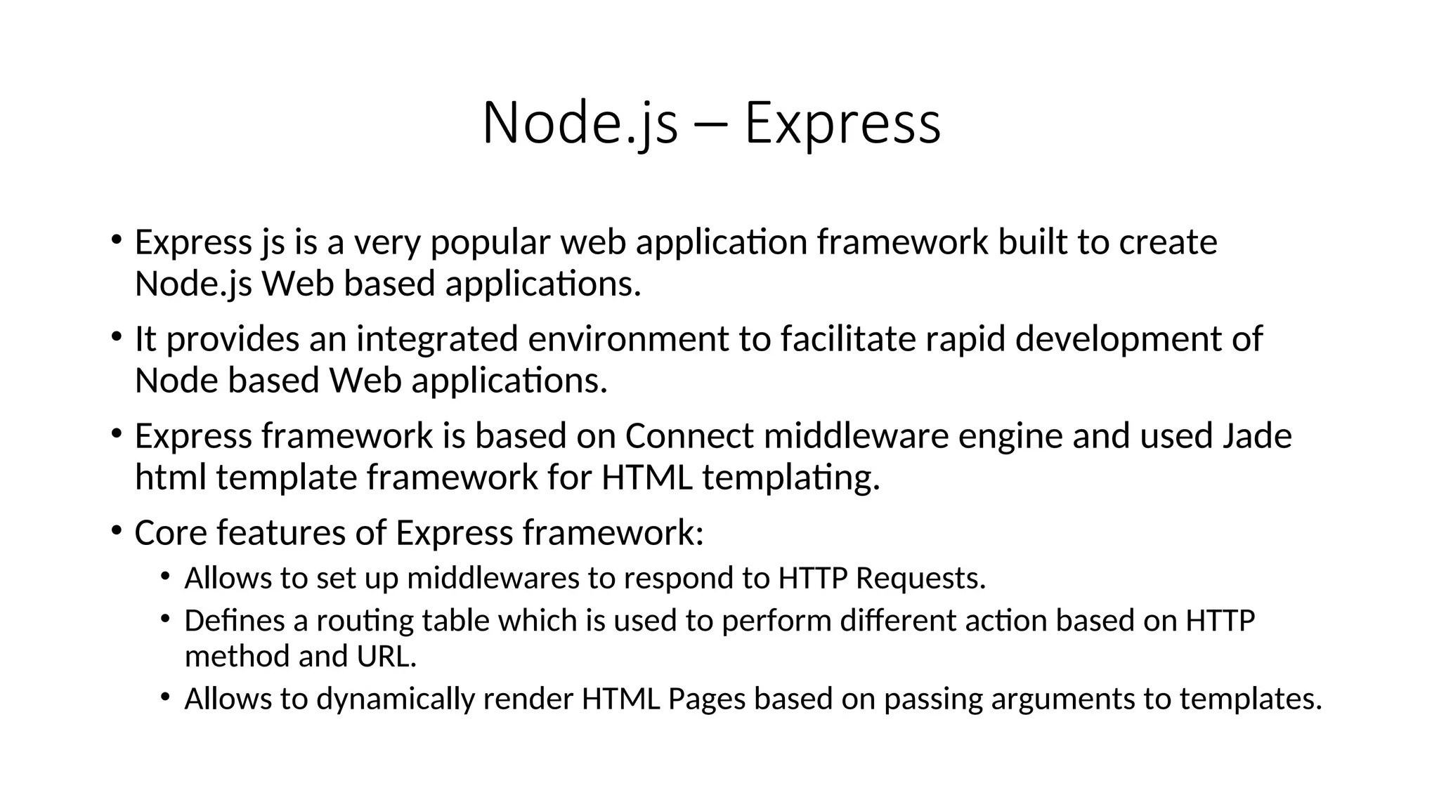 Node.js – Express • Express js is a very popular web application framework built to create Node.js Web based applications. • It provides an integrated environment to facilitate rapid development of Node based Web applications. • Express framework is based on Connect middleware engine and used Jade html template framework for HTML templating. • Core features of Express framework: • Allows to set up middlewares to respond to HTTP Requests. • Defines a routing table which is used to perform different action based on HTTP method and URL. • Allows to dynamically render HTML Pages based on passing arguments to templates. 