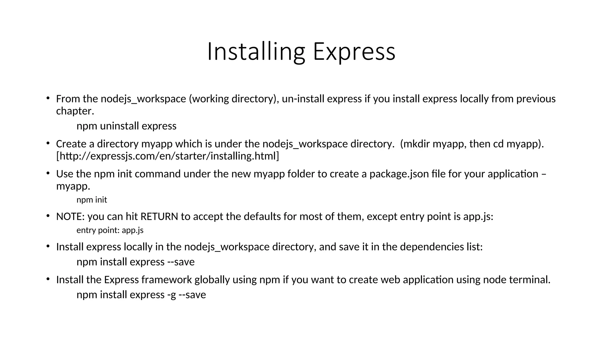 Installing Express • From the nodejs_workspace (working directory), un-install express if you install express locally from previous chapter. npm uninstall express • Create a directory myapp which is under the nodejs_workspace directory. (mkdir myapp, then cd myapp). [http://expressjs.com/en/starter/installing.html] • Use the npm init command under the new myapp folder to create a package.json file for your application – myapp. npm init • NOTE: you can hit RETURN to accept the defaults for most of them, except entry point is app.js: entry point: app.js • Install express locally in the nodejs_workspace directory, and save it in the dependencies list: npm install express --save • Install the Express framework globally using npm if you want to create web application using node terminal. npm install express -g --save 