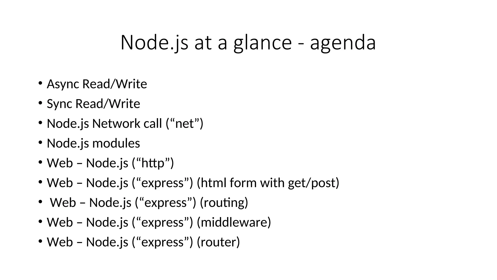Node.js at a glance - agenda • Async Read/Write • Sync Read/Write • Node.js Network call (“net”) • Node.js modules • Web – Node.js (“http”) • Web – Node.js (“express”) (html form with get/post) • Web – Node.js (“express”) (routing) • Web – Node.js (“express”) (middleware) • Web – Node.js (“express”) (router) 