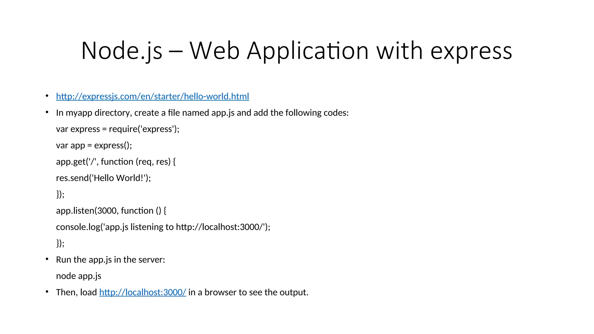 Node.js – Web Application with express • http://expressjs.com/en/starter/hello-world.html • In myapp directory, create a file named app.js and add the following codes: var express = require('express'); var app = express(); app.get('/', function (req, res) { res.send('Hello World!'); }); app.listen(3000, function () { console.log('app.js listening to http://localhost:3000/'); }); • Run the app.js in the server: node app.js • Then, load http://localhost:3000/ in a browser to see the output. 