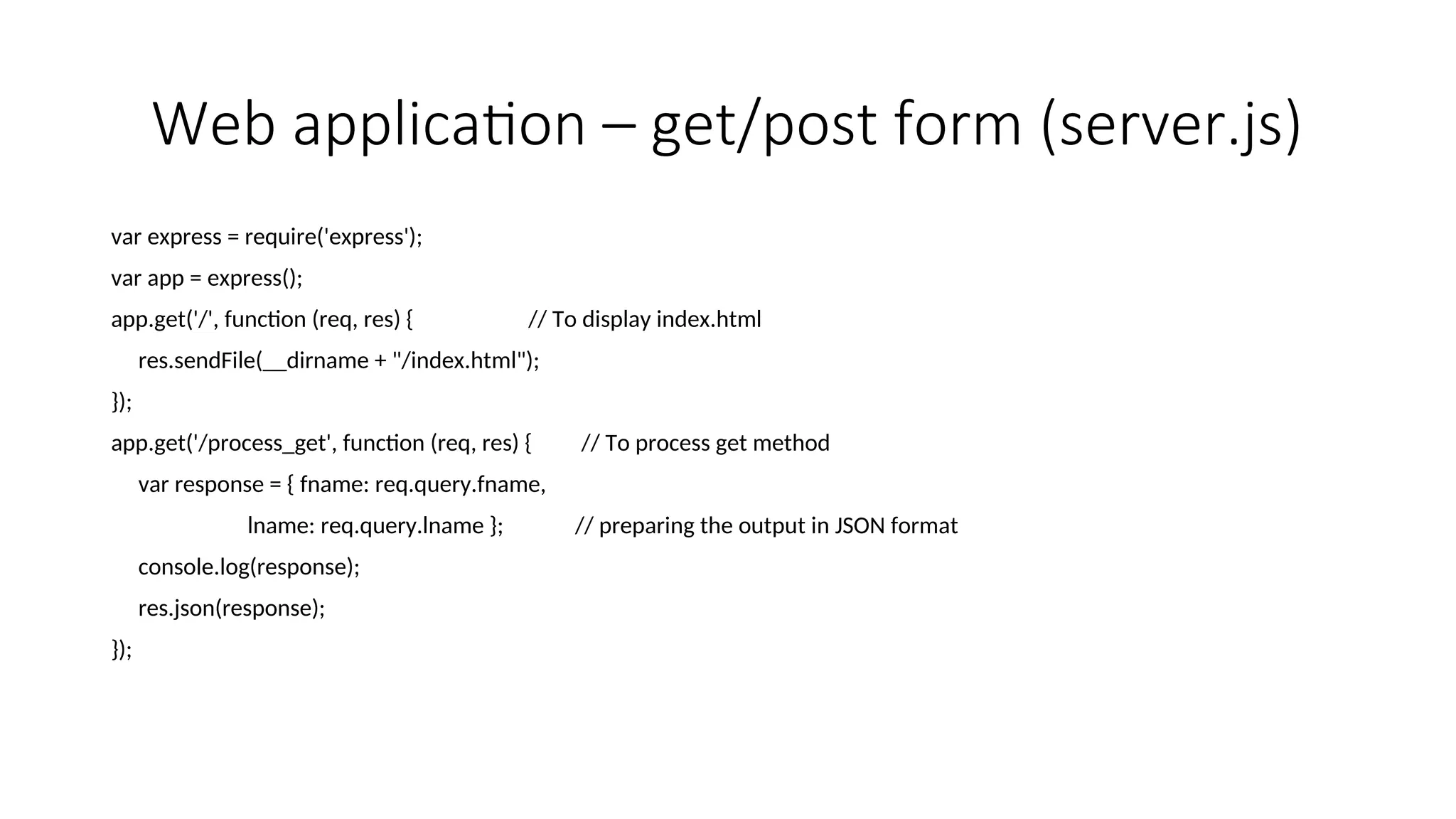 Web application – get/post form (server.js) var express = require('express'); var app = express(); app.get('/', function (req, res) { // To display index.html res.sendFile(__dirname + "/index.html"); }); app.get('/process_get', function (req, res) { // To process get method var response = { fname: req.query.fname, lname: req.query.lname }; // preparing the output in JSON format console.log(response); res.json(response); }); 