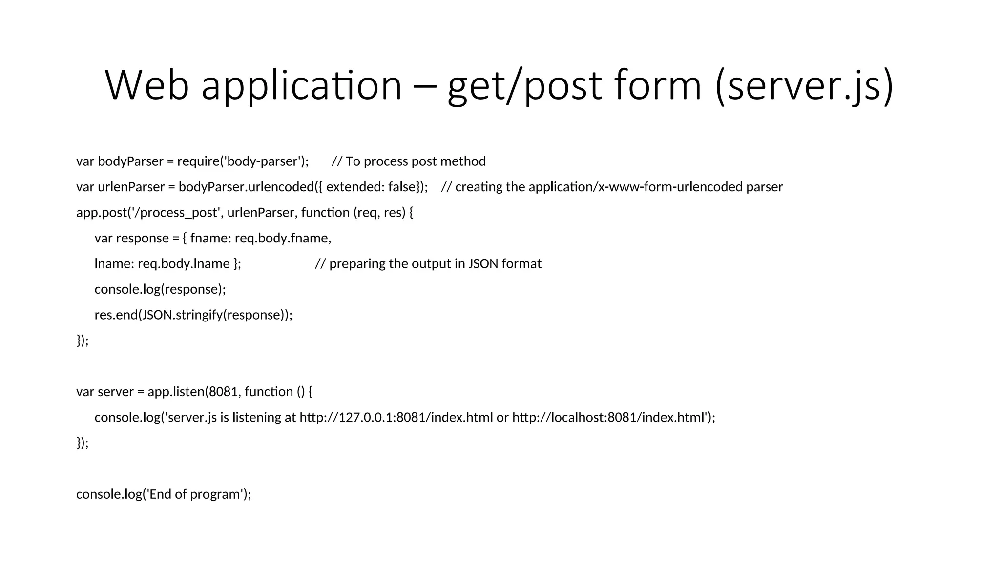 Web application – get/post form (server.js) var bodyParser = require('body-parser'); // To process post method var urlenParser = bodyParser.urlencoded({ extended: false}); // creating the application/x-www-form-urlencoded parser app.post('/process_post', urlenParser, function (req, res) { var response = { fname: req.body.fname, lname: req.body.lname }; // preparing the output in JSON format console.log(response); res.end(JSON.stringify(response)); }); var server = app.listen(8081, function () { console.log('server.js is listening at http://127.0.0.1:8081/index.html or http://localhost:8081/index.html'); }); console.log('End of program'); 