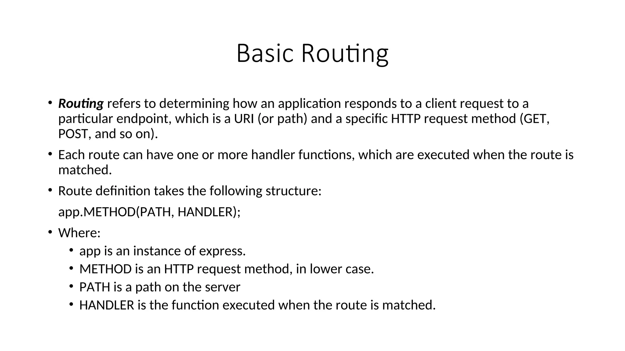 Basic Routing • Routing refers to determining how an application responds to a client request to a particular endpoint, which is a URI (or path) and a specific HTTP request method (GET, POST, and so on). • Each route can have one or more handler functions, which are executed when the route is matched. • Route definition takes the following structure: app.METHOD(PATH, HANDLER); • Where: • app is an instance of express. • METHOD is an HTTP request method, in lower case. • PATH is a path on the server • HANDLER is the function executed when the route is matched. 