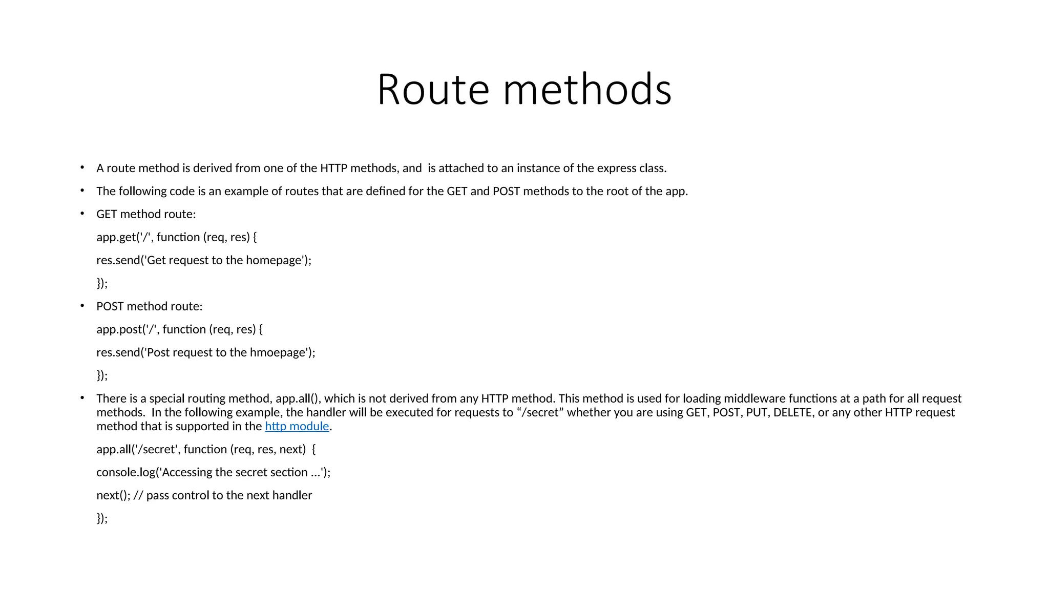 Route methods • A route method is derived from one of the HTTP methods, and is attached to an instance of the express class. • The following code is an example of routes that are defined for the GET and POST methods to the root of the app. • GET method route: app.get('/', function (req, res) { res.send('Get request to the homepage'); }); • POST method route: app.post('/', function (req, res) { res.send('Post request to the hmoepage'); }); • There is a special routing method, app.all(), which is not derived from any HTTP method. This method is used for loading middleware functions at a path for all request methods. In the following example, the handler will be executed for requests to “/secret” whether you are using GET, POST, PUT, DELETE, or any other HTTP request method that is supported in the http module. app.all('/secret', function (req, res, next) { console.log('Accessing the secret section ...'); next(); // pass control to the next handler }); 
