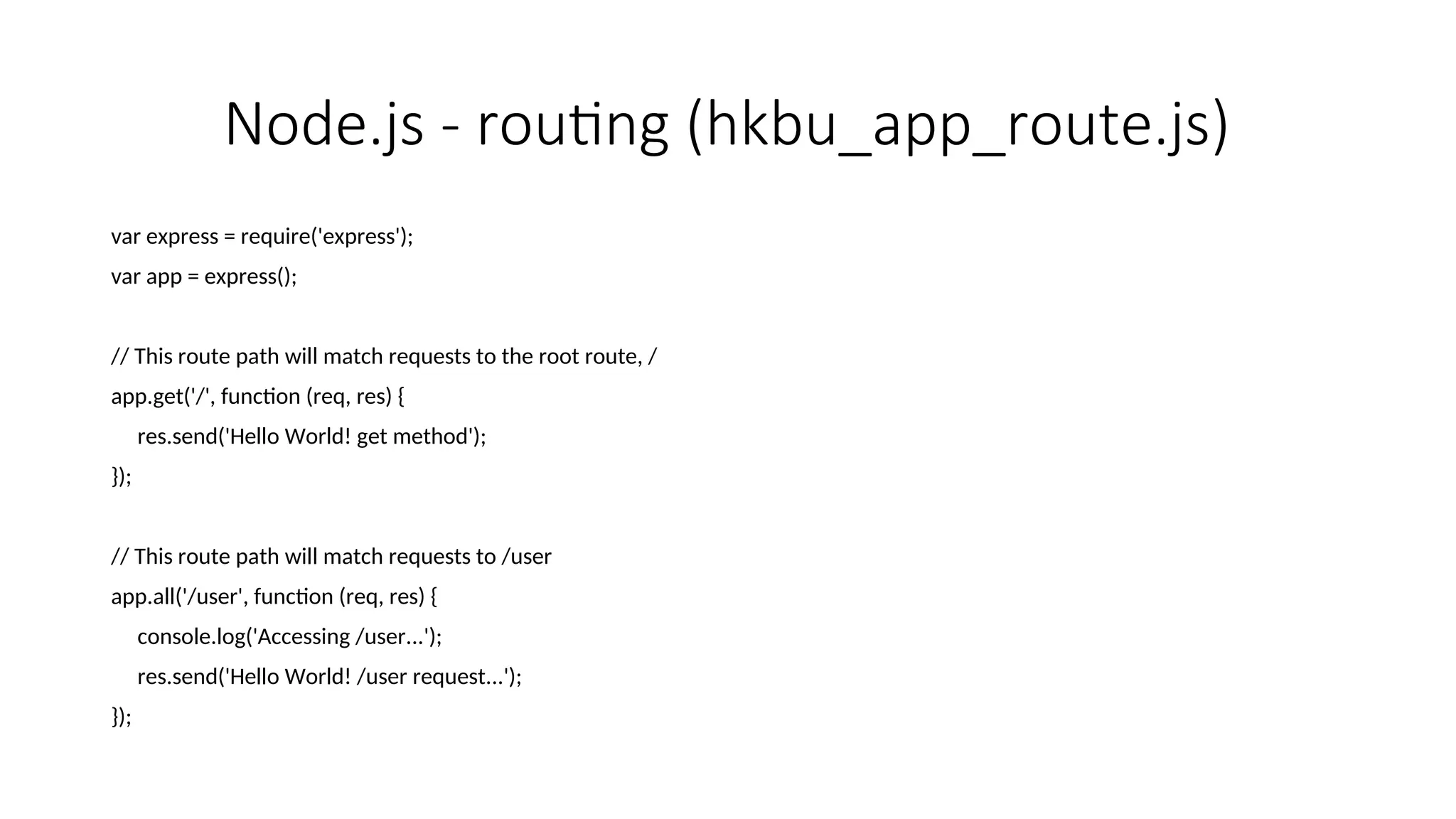 Node.js - routing (hkbu_app_route.js) var express = require('express'); var app = express(); // This route path will match requests to the root route, / app.get('/', function (req, res) { res.send('Hello World! get method'); }); // This route path will match requests to /user app.all('/user', function (req, res) { console.log('Accessing /user...'); res.send('Hello World! /user request...'); }); 