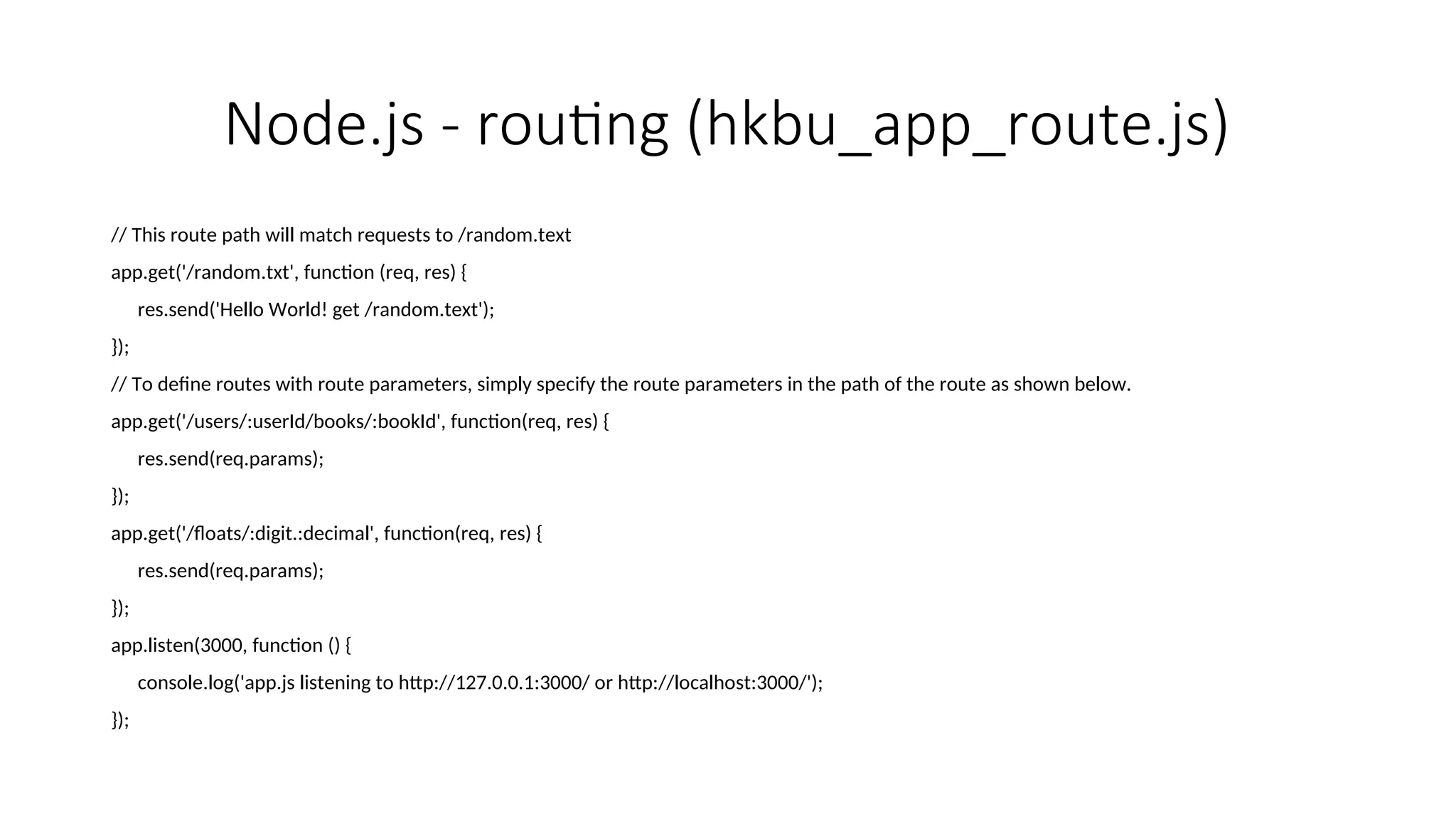 Node.js - routing (hkbu_app_route.js) // This route path will match requests to /random.text app.get('/random.txt', function (req, res) { res.send('Hello World! get /random.text'); }); // To define routes with route parameters, simply specify the route parameters in the path of the route as shown below. app.get('/users/:userId/books/:bookId', function(req, res) { res.send(req.params); }); app.get('/floats/:digit.:decimal', function(req, res) { res.send(req.params); }); app.listen(3000, function () { console.log('app.js listening to http://127.0.0.1:3000/ or http://localhost:3000/'); }); 