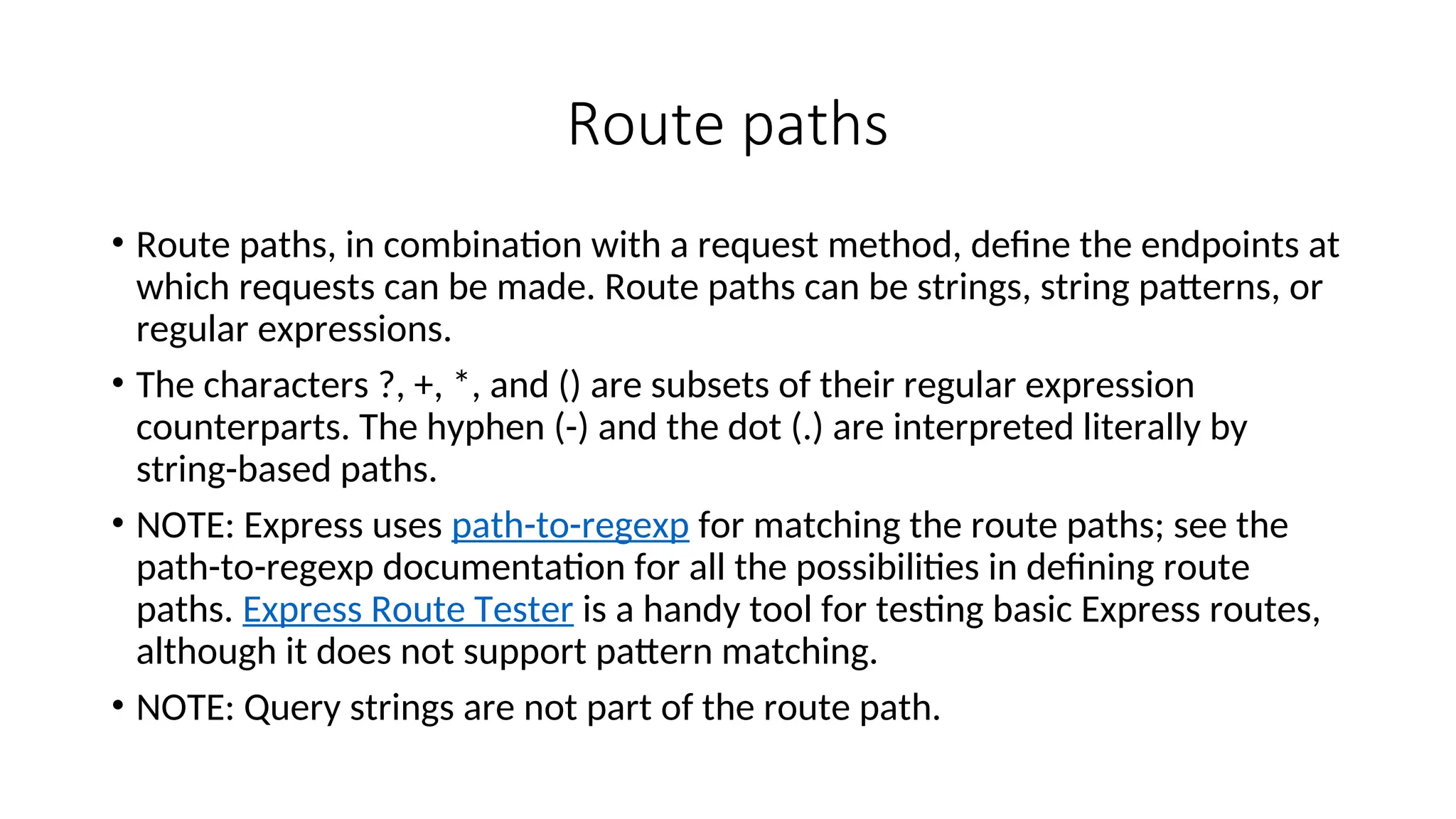 Route paths • Route paths, in combination with a request method, define the endpoints at which requests can be made. Route paths can be strings, string patterns, or regular expressions. • The characters ?, +, *, and () are subsets of their regular expression counterparts. The hyphen (-) and the dot (.) are interpreted literally by string-based paths. • NOTE: Express uses path-to-regexp for matching the route paths; see the path-to-regexp documentation for all the possibilities in defining route paths. Express Route Tester is a handy tool for testing basic Express routes, although it does not support pattern matching. • NOTE: Query strings are not part of the route path. 