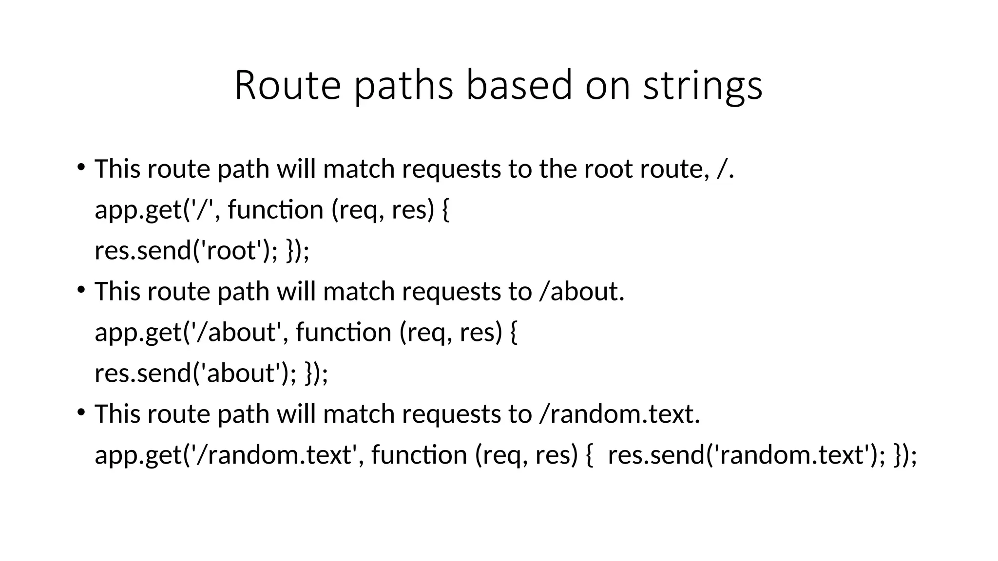 Route paths based on strings • This route path will match requests to the root route, /. app.get('/', function (req, res) { res.send('root'); }); • This route path will match requests to /about. app.get('/about', function (req, res) { res.send('about'); }); • This route path will match requests to /random.text. app.get('/random.text', function (req, res) { res.send('random.text'); }); 