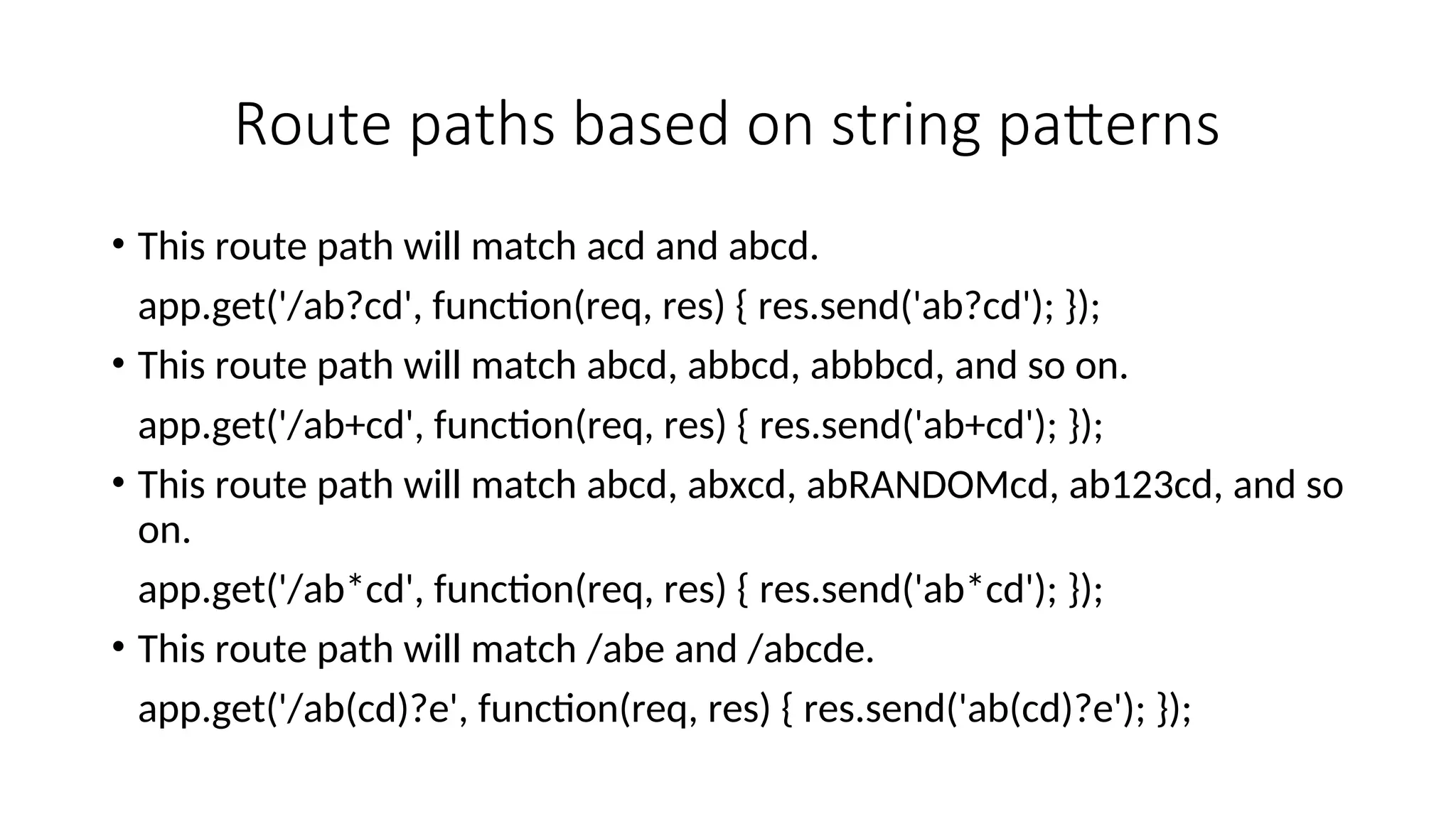 Route paths based on string patterns • This route path will match acd and abcd. app.get('/ab?cd', function(req, res) { res.send('ab?cd'); }); • This route path will match abcd, abbcd, abbbcd, and so on. app.get('/ab+cd', function(req, res) { res.send('ab+cd'); }); • This route path will match abcd, abxcd, abRANDOMcd, ab123cd, and so on. app.get('/ab*cd', function(req, res) { res.send('ab*cd'); }); • This route path will match /abe and /abcde. app.get('/ab(cd)?e', function(req, res) { res.send('ab(cd)?e'); }); 