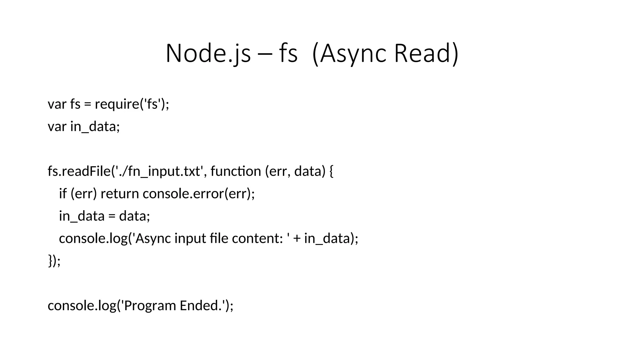 Node.js – fs (Async Read) var fs = require('fs'); var in_data; fs.readFile('./fn_input.txt', function (err, data) { if (err) return console.error(err); in_data = data; console.log('Async input file content: ' + in_data); }); console.log('Program Ended.'); 