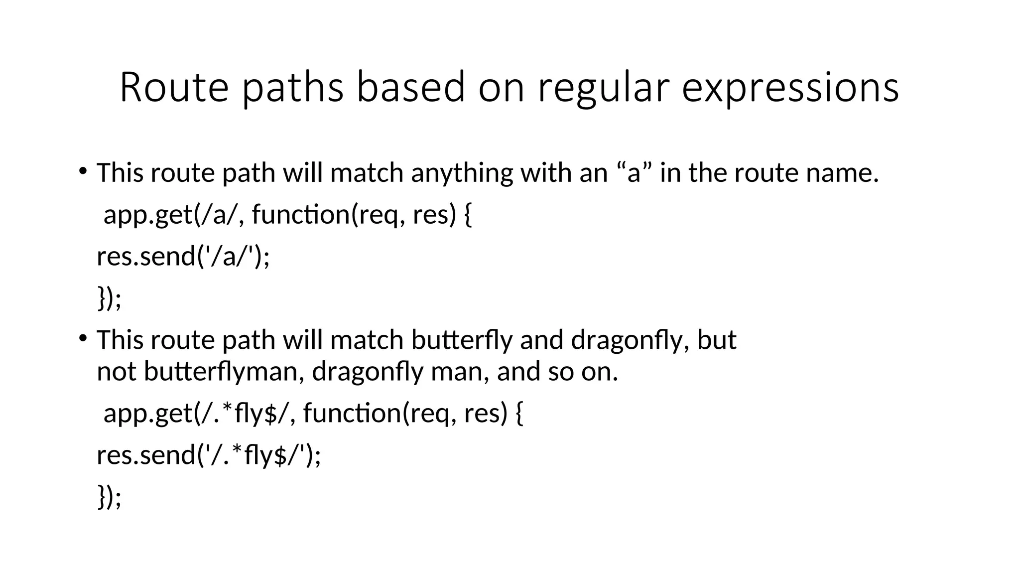 Route paths based on regular expressions • This route path will match anything with an “a” in the route name. app.get(/a/, function(req, res) { res.send('/a/'); }); • This route path will match butterfly and dragonfly, but not butterflyman, dragonfly man, and so on. app.get(/.*fly$/, function(req, res) { res.send('/.*fly$/'); }); 
