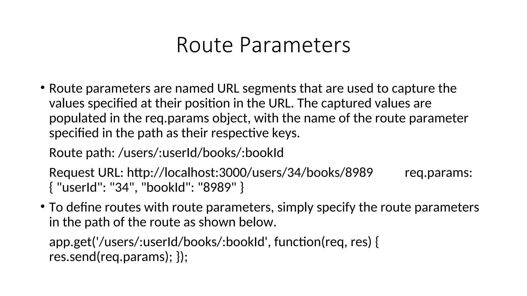 Route Parameters • Route parameters are named URL segments that are used to capture the values specified at their position in the URL. The captured values are populated in the req.params object, with the name of the route parameter specified in the path as their respective keys. Route path: /users/:userId/books/:bookId Request URL: http://localhost:3000/users/34/books/8989 req.params: { "userId": "34", "bookId": "8989" } • To define routes with route parameters, simply specify the route parameters in the path of the route as shown below. app.get('/users/:userId/books/:bookId', function(req, res) { res.send(req.params); }); 