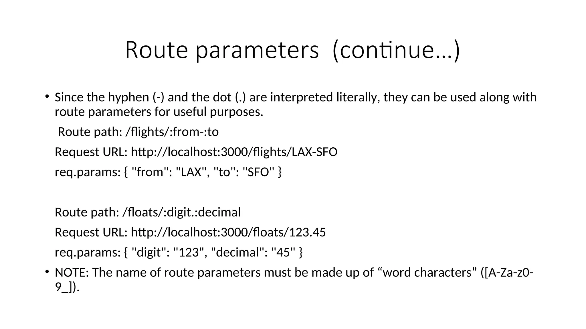 Route parameters (continue…) • Since the hyphen (-) and the dot (.) are interpreted literally, they can be used along with route parameters for useful purposes. Route path: /flights/:from-:to Request URL: http://localhost:3000/flights/LAX-SFO req.params: { "from": "LAX", "to": "SFO" } Route path: /floats/:digit.:decimal Request URL: http://localhost:3000/floats/123.45 req.params: { "digit": "123", "decimal": "45" } • NOTE: The name of route parameters must be made up of “word characters” ([A-Za-z0- 9_]). 