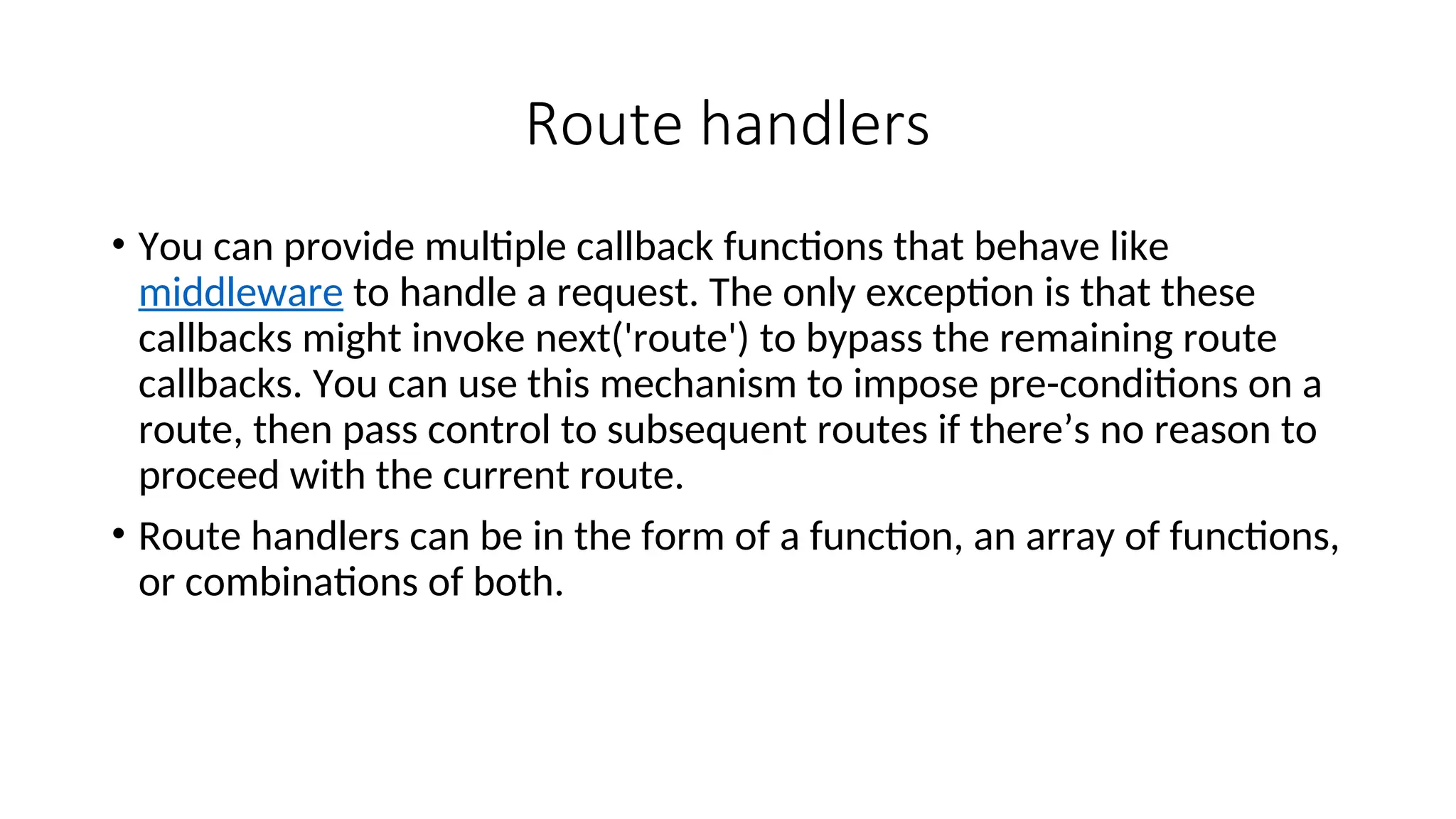 Route handlers • You can provide multiple callback functions that behave like middleware to handle a request. The only exception is that these callbacks might invoke next('route') to bypass the remaining route callbacks. You can use this mechanism to impose pre-conditions on a route, then pass control to subsequent routes if there’s no reason to proceed with the current route. • Route handlers can be in the form of a function, an array of functions, or combinations of both. 
