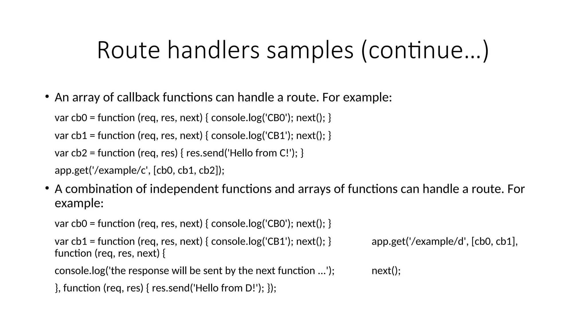 Route handlers samples (continue…) • An array of callback functions can handle a route. For example: var cb0 = function (req, res, next) { console.log('CB0'); next(); } var cb1 = function (req, res, next) { console.log('CB1'); next(); } var cb2 = function (req, res) { res.send('Hello from C!'); } app.get('/example/c', [cb0, cb1, cb2]); • A combination of independent functions and arrays of functions can handle a route. For example: var cb0 = function (req, res, next) { console.log('CB0'); next(); } var cb1 = function (req, res, next) { console.log('CB1'); next(); } app.get('/example/d', [cb0, cb1], function (req, res, next) { console.log('the response will be sent by the next function ...'); next(); }, function (req, res) { res.send('Hello from D!'); }); 