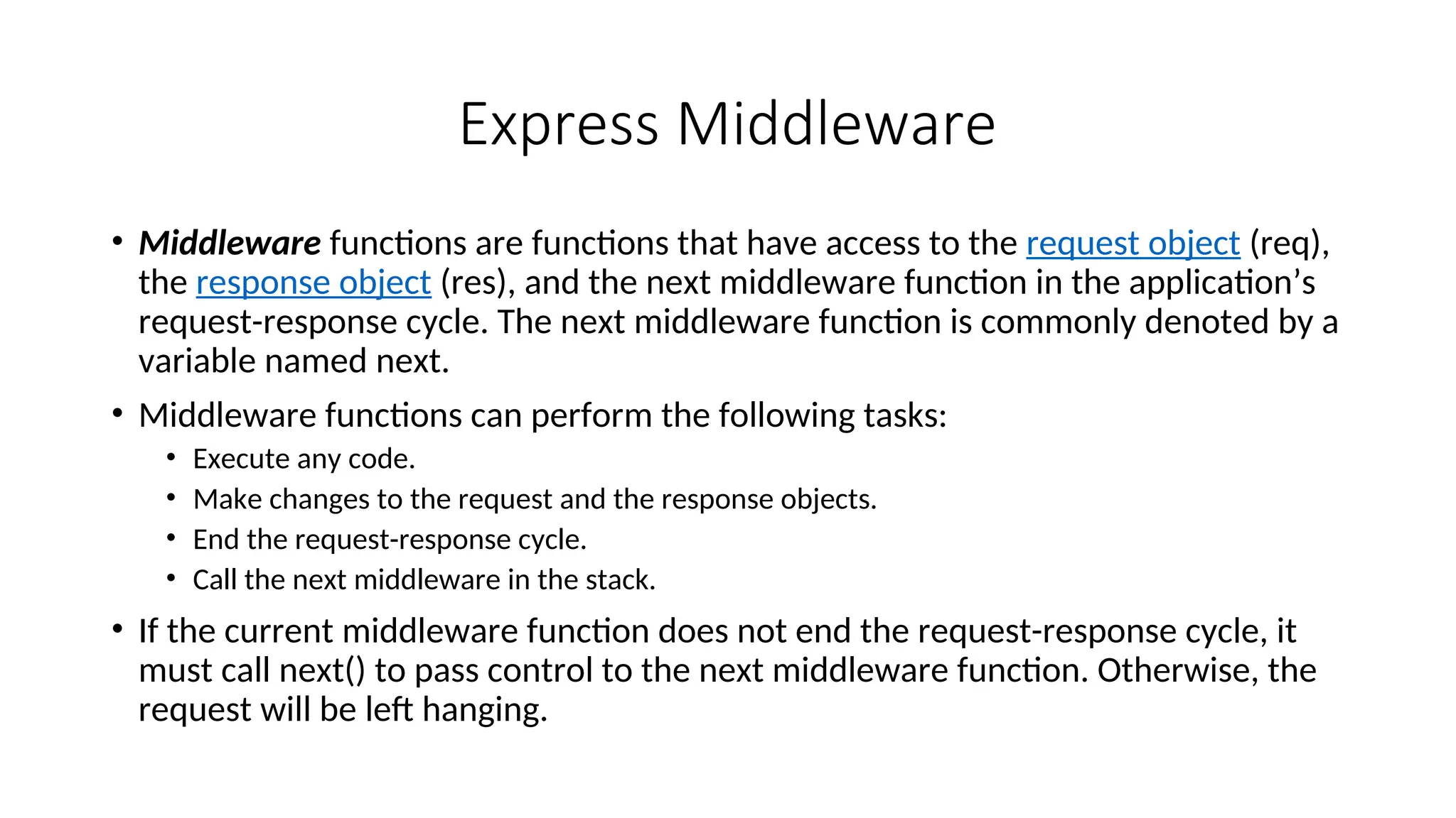 Express Middleware • Middleware functions are functions that have access to the request object (req), the response object (res), and the next middleware function in the application’s request-response cycle. The next middleware function is commonly denoted by a variable named next. • Middleware functions can perform the following tasks: • Execute any code. • Make changes to the request and the response objects. • End the request-response cycle. • Call the next middleware in the stack. • If the current middleware function does not end the request-response cycle, it must call next() to pass control to the next middleware function. Otherwise, the request will be left hanging. 