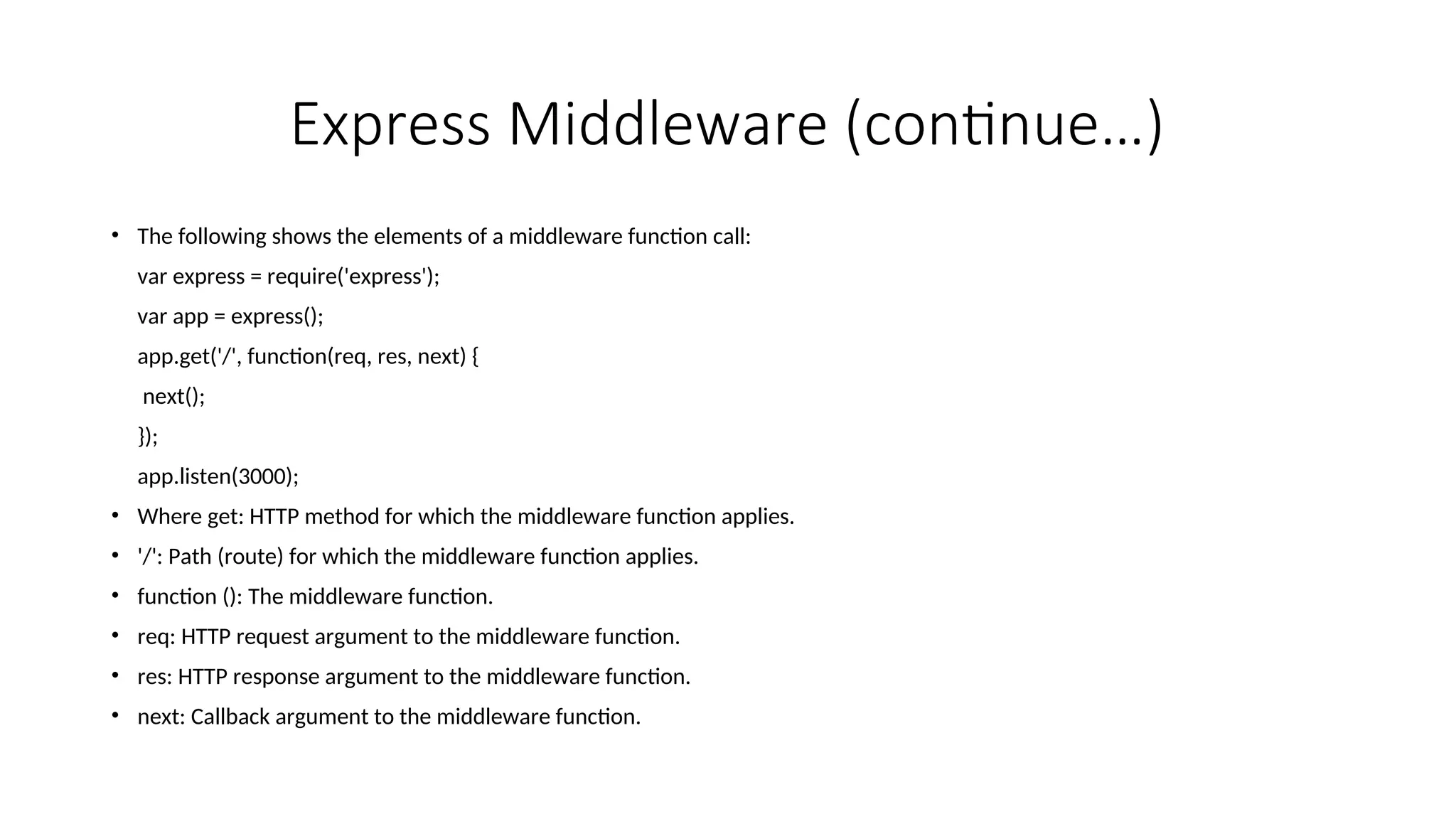 Express Middleware (continue…) • The following shows the elements of a middleware function call: var express = require('express'); var app = express(); app.get('/', function(req, res, next) { next(); }); app.listen(3000); • Where get: HTTP method for which the middleware function applies. • '/': Path (route) for which the middleware function applies. • function (): The middleware function. • req: HTTP request argument to the middleware function. • res: HTTP response argument to the middleware function. • next: Callback argument to the middleware function. 
