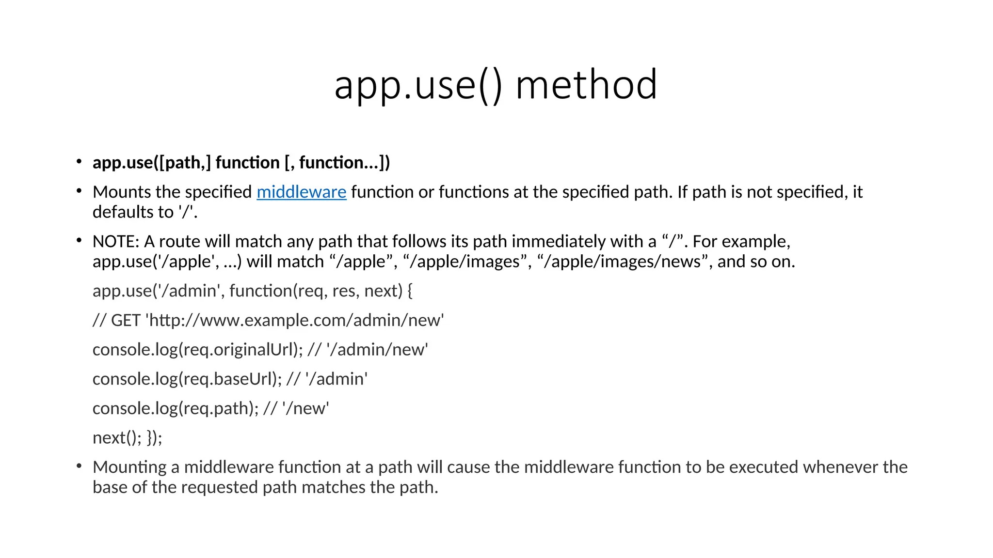 app.use() method • app.use([path,] function [, function...]) • Mounts the specified middleware function or functions at the specified path. If path is not specified, it defaults to '/'. • NOTE: A route will match any path that follows its path immediately with a “/”. For example, app.use('/apple', …) will match “/apple”, “/apple/images”, “/apple/images/news”, and so on. app.use('/admin', function(req, res, next) { // GET 'http://www.example.com/admin/new' console.log(req.originalUrl); // '/admin/new' console.log(req.baseUrl); // '/admin' console.log(req.path); // '/new' next(); }); • Mounting a middleware function at a path will cause the middleware function to be executed whenever the base of the requested path matches the path. 