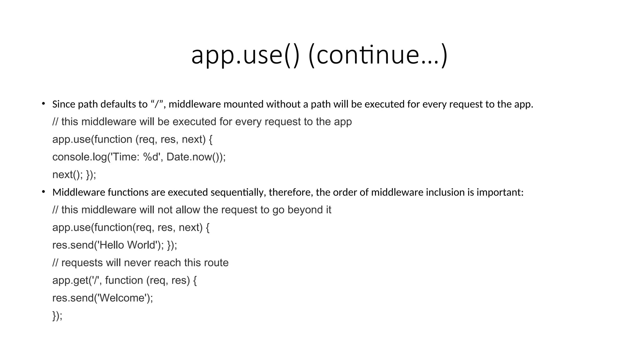 app.use() (continue…) • Since path defaults to “/”, middleware mounted without a path will be executed for every request to the app. // this middleware will be executed for every request to the app app.use(function (req, res, next) { console.log('Time: %d', Date.now()); next(); }); • Middleware functions are executed sequentially, therefore, the order of middleware inclusion is important: // this middleware will not allow the request to go beyond it app.use(function(req, res, next) { res.send('Hello World'); }); // requests will never reach this route app.get('/', function (req, res) { res.send('Welcome'); }); 