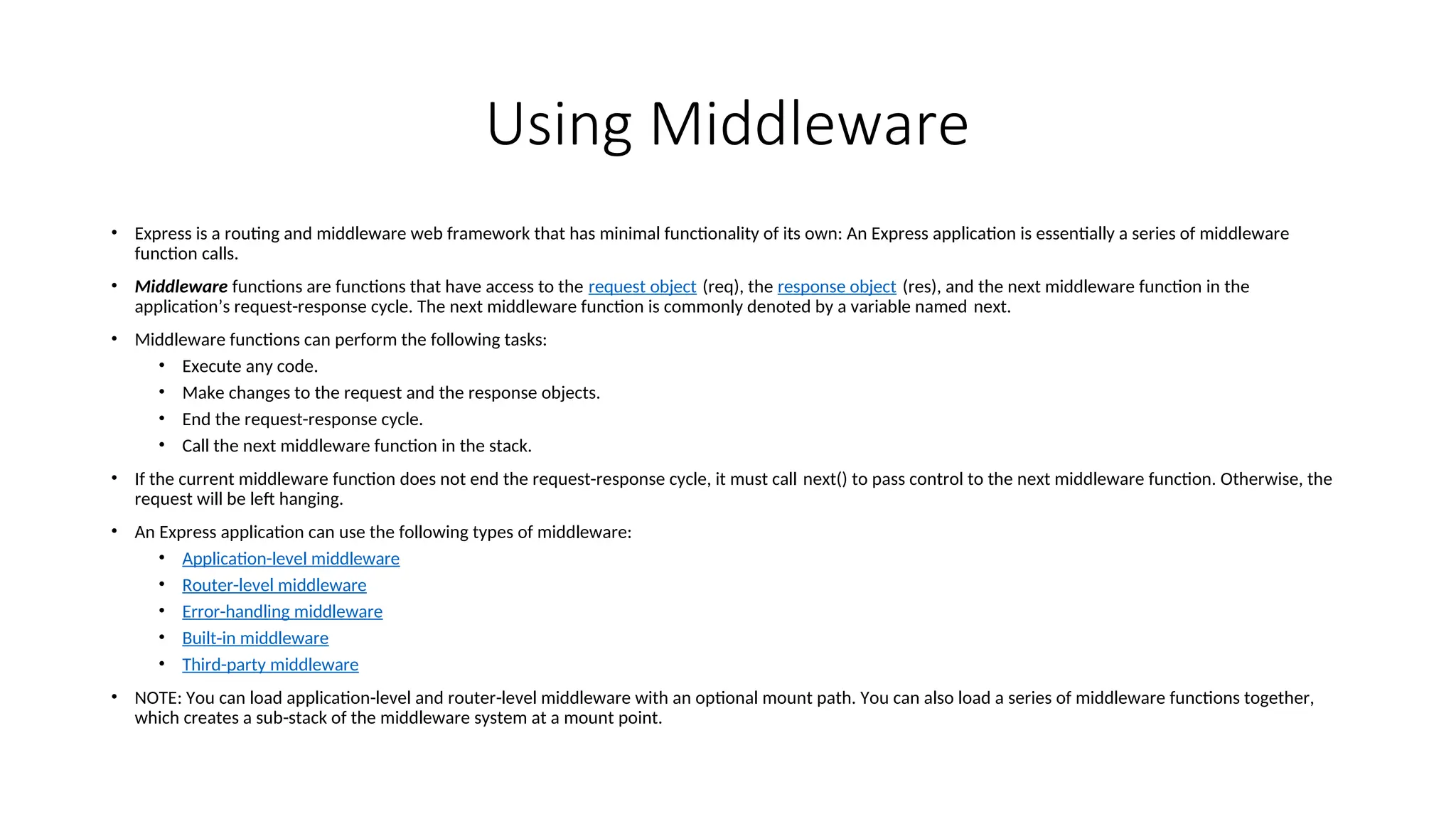 Using Middleware • Express is a routing and middleware web framework that has minimal functionality of its own: An Express application is essentially a series of middleware function calls. • Middleware functions are functions that have access to the request object (req), the response object (res), and the next middleware function in the application’s request-response cycle. The next middleware function is commonly denoted by a variable named next. • Middleware functions can perform the following tasks: • Execute any code. • Make changes to the request and the response objects. • End the request-response cycle. • Call the next middleware function in the stack. • If the current middleware function does not end the request-response cycle, it must call next() to pass control to the next middleware function. Otherwise, the request will be left hanging. • An Express application can use the following types of middleware: • Application-level middleware • Router-level middleware • Error-handling middleware • Built-in middleware • Third-party middleware • NOTE: You can load application-level and router-level middleware with an optional mount path. You can also load a series of middleware functions together, which creates a sub-stack of the middleware system at a mount point. 