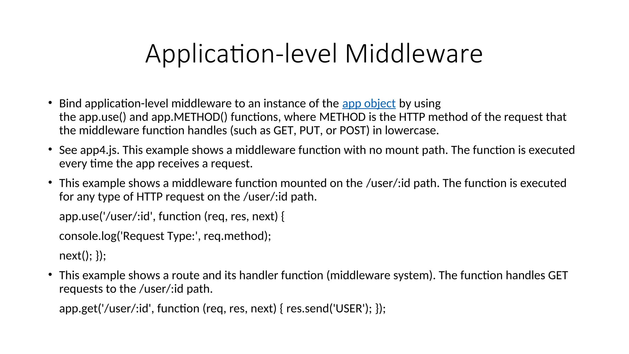 Application-level Middleware • Bind application-level middleware to an instance of the app object by using the app.use() and app.METHOD() functions, where METHOD is the HTTP method of the request that the middleware function handles (such as GET, PUT, or POST) in lowercase. • See app4.js. This example shows a middleware function with no mount path. The function is executed every time the app receives a request. • This example shows a middleware function mounted on the /user/:id path. The function is executed for any type of HTTP request on the /user/:id path. app.use('/user/:id', function (req, res, next) { console.log('Request Type:', req.method); next(); }); • This example shows a route and its handler function (middleware system). The function handles GET requests to the /user/:id path. app.get('/user/:id', function (req, res, next) { res.send('USER'); }); 