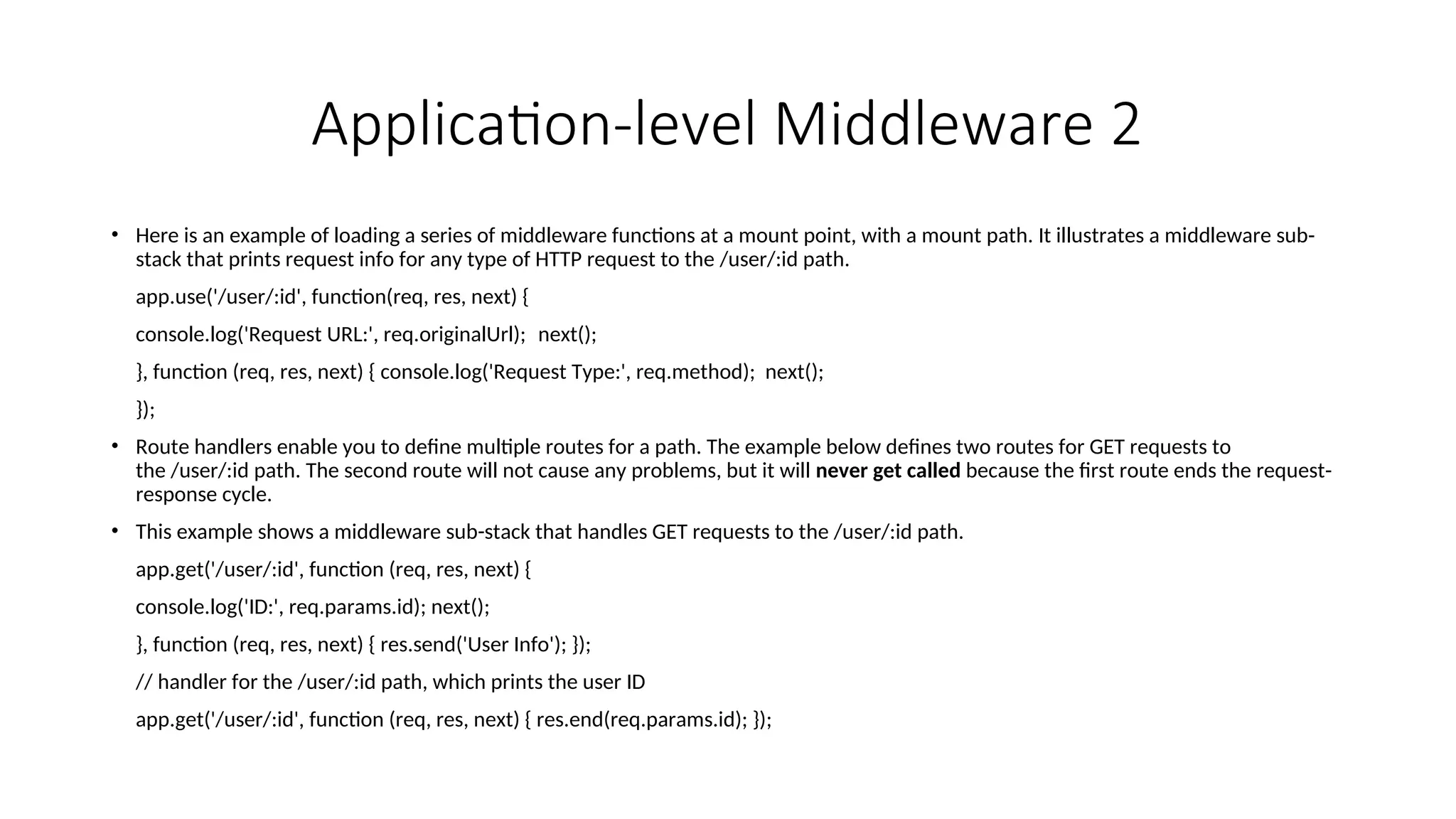 Application-level Middleware 2 • Here is an example of loading a series of middleware functions at a mount point, with a mount path. It illustrates a middleware sub- stack that prints request info for any type of HTTP request to the /user/:id path. app.use('/user/:id', function(req, res, next) { console.log('Request URL:', req.originalUrl); next(); }, function (req, res, next) { console.log('Request Type:', req.method); next(); }); • Route handlers enable you to define multiple routes for a path. The example below defines two routes for GET requests to the /user/:id path. The second route will not cause any problems, but it will never get called because the first route ends the request- response cycle. • This example shows a middleware sub-stack that handles GET requests to the /user/:id path. app.get('/user/:id', function (req, res, next) { console.log('ID:', req.params.id); next(); }, function (req, res, next) { res.send('User Info'); }); // handler for the /user/:id path, which prints the user ID app.get('/user/:id', function (req, res, next) { res.end(req.params.id); }); 