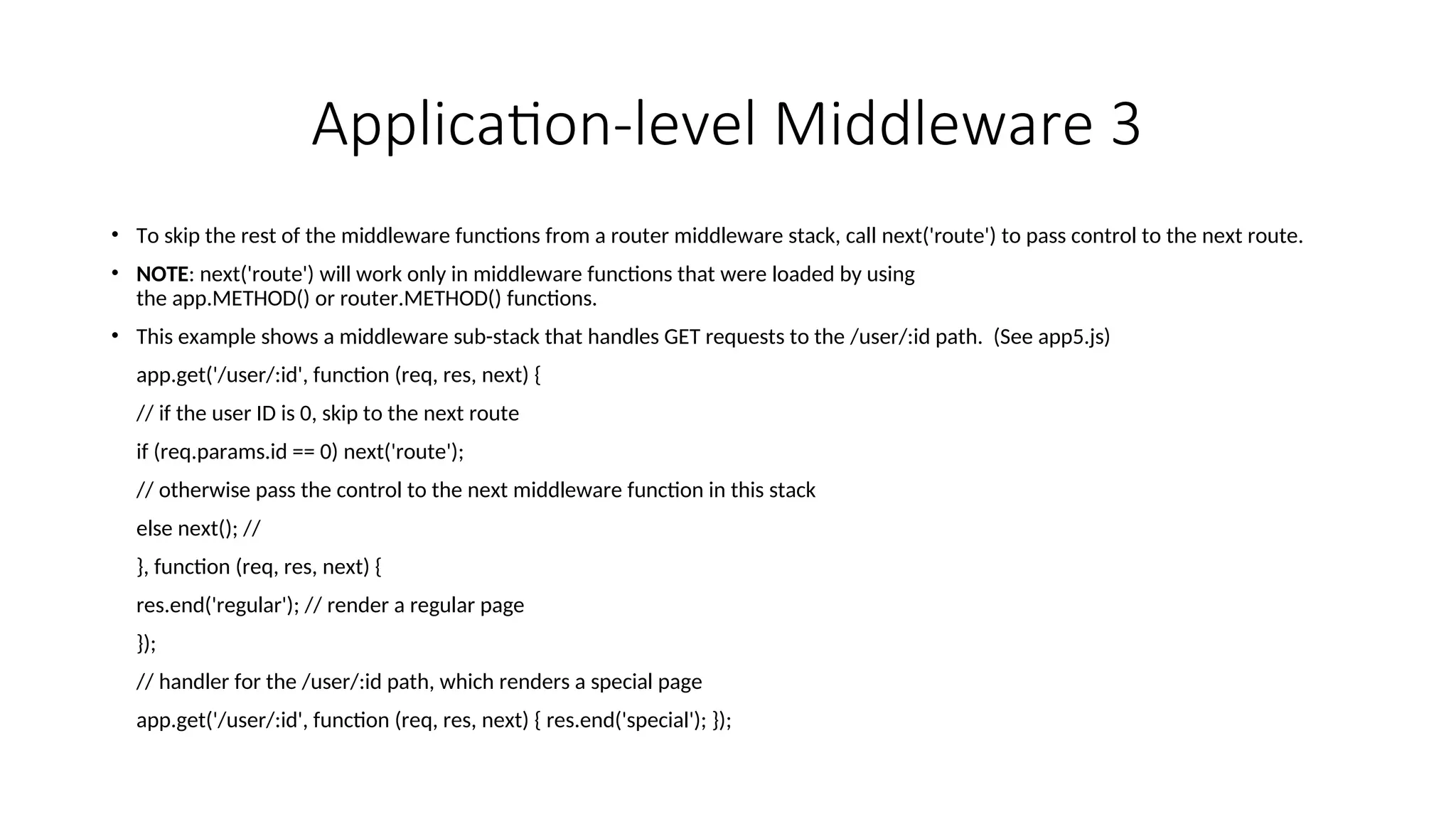 Application-level Middleware 3 • To skip the rest of the middleware functions from a router middleware stack, call next('route') to pass control to the next route. • NOTE: next('route') will work only in middleware functions that were loaded by using the app.METHOD() or router.METHOD() functions. • This example shows a middleware sub-stack that handles GET requests to the /user/:id path. (See app5.js) app.get('/user/:id', function (req, res, next) { // if the user ID is 0, skip to the next route if (req.params.id == 0) next('route'); // otherwise pass the control to the next middleware function in this stack else next(); // }, function (req, res, next) { res.end('regular'); // render a regular page }); // handler for the /user/:id path, which renders a special page app.get('/user/:id', function (req, res, next) { res.end('special'); }); 