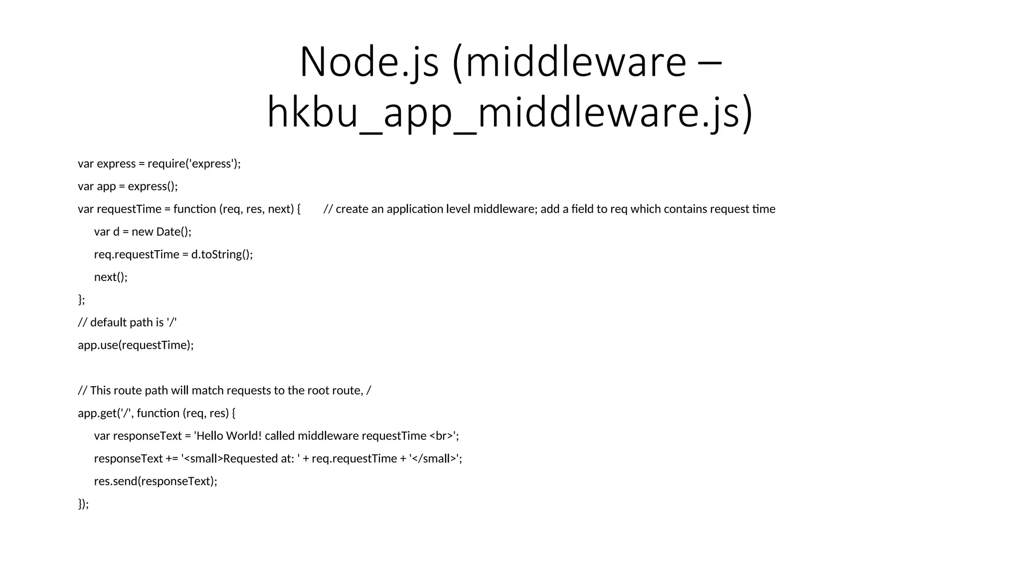 Node.js (middleware – hkbu_app_middleware.js) var express = require('express'); var app = express(); var requestTime = function (req, res, next) { // create an application level middleware; add a field to req which contains request time var d = new Date(); req.requestTime = d.toString(); next(); }; // default path is '/' app.use(requestTime); // This route path will match requests to the root route, / app.get('/', function (req, res) { var responseText = 'Hello World! called middleware requestTime <br>'; responseText += '<small>Requested at: ' + req.requestTime + '</small>'; res.send(responseText); }); 
