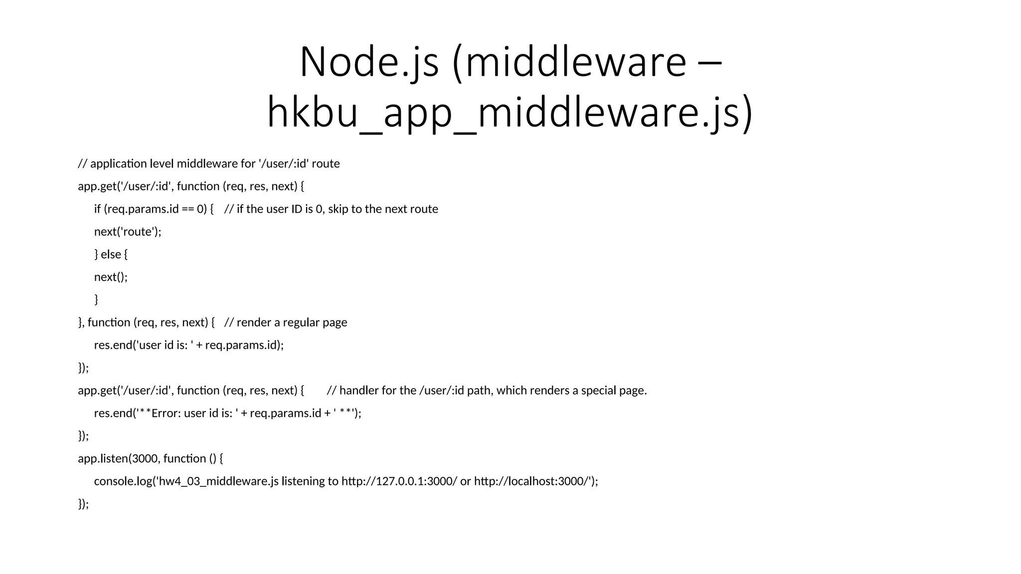 Node.js (middleware – hkbu_app_middleware.js) // application level middleware for '/user/:id' route app.get('/user/:id', function (req, res, next) { if (req.params.id == 0) { // if the user ID is 0, skip to the next route next('route'); } else { next(); } }, function (req, res, next) { // render a regular page res.end('user id is: ' + req.params.id); }); app.get('/user/:id', function (req, res, next) { // handler for the /user/:id path, which renders a special page. res.end('**Error: user id is: ' + req.params.id + ' **'); }); app.listen(3000, function () { console.log('hw4_03_middleware.js listening to http://127.0.0.1:3000/ or http://localhost:3000/'); }); 